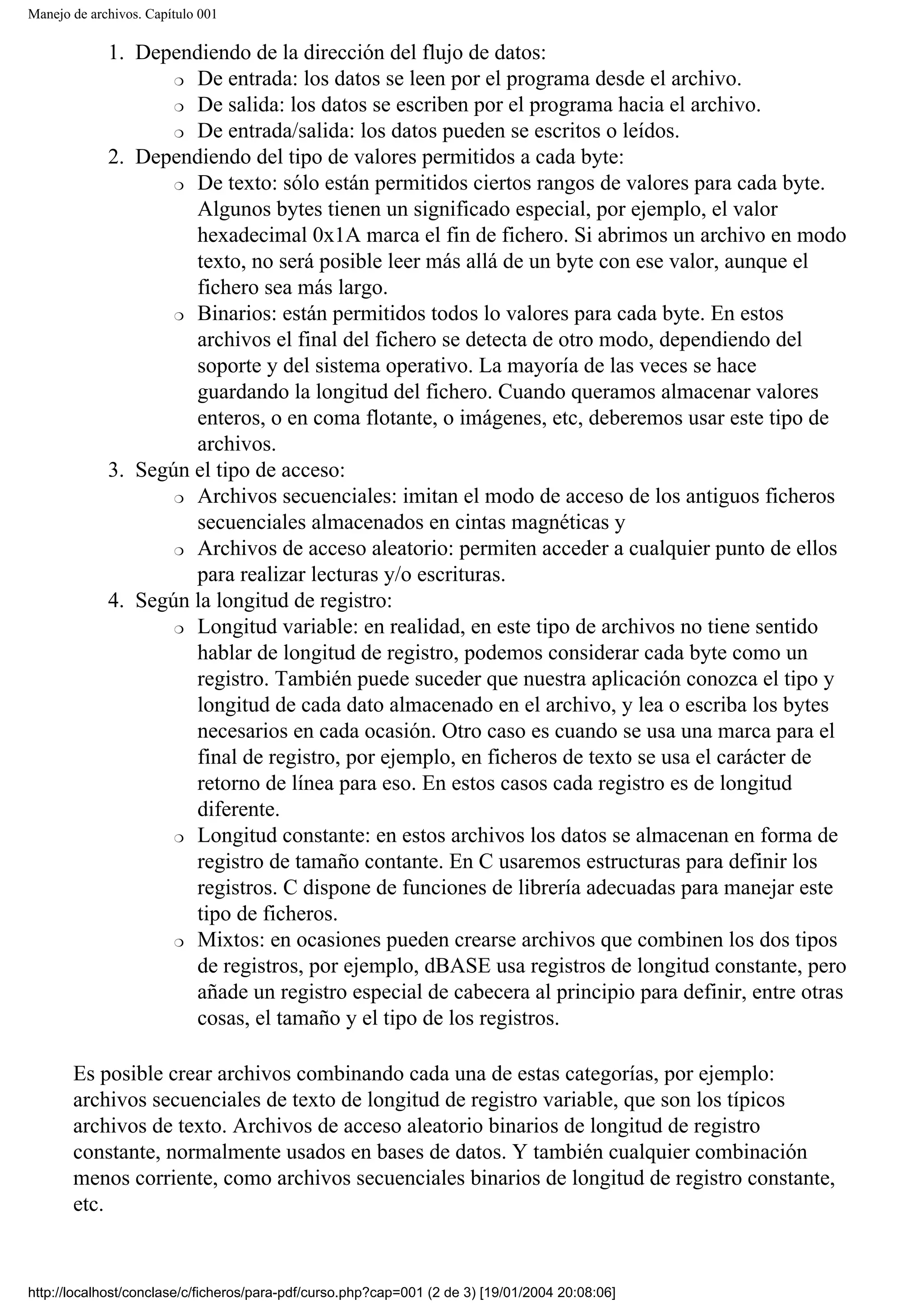 Manejo de archivos. Capítulo 001
1. Dependiendo de la dirección del flujo de datos:
❍ De entrada: los datos se leen por el programa desde el archivo.
❍ De salida: los datos se escriben por el programa hacia el archivo.
❍ De entrada/salida: los datos pueden se escritos o leídos.
2. Dependiendo del tipo de valores permitidos a cada byte:
❍ De texto: sólo están permitidos ciertos rangos de valores para cada byte.
Algunos bytes tienen un significado especial, por ejemplo, el valor
hexadecimal 0x1A marca el fin de fichero. Si abrimos un archivo en modo
texto, no será posible leer más allá de un byte con ese valor, aunque el
fichero sea más largo.
❍ Binarios: están permitidos todos lo valores para cada byte. En estos
archivos el final del fichero se detecta de otro modo, dependiendo del
soporte y del sistema operativo. La mayoría de las veces se hace
guardando la longitud del fichero. Cuando queramos almacenar valores
enteros, o en coma flotante, o imágenes, etc, deberemos usar este tipo de
archivos.
3. Según el tipo de acceso:
❍ Archivos secuenciales: imitan el modo de acceso de los antiguos ficheros
secuenciales almacenados en cintas magnéticas y
❍ Archivos de acceso aleatorio: permiten acceder a cualquier punto de ellos
para realizar lecturas y/o escrituras.
4. Según la longitud de registro:
❍ Longitud variable: en realidad, en este tipo de archivos no tiene sentido
hablar de longitud de registro, podemos considerar cada byte como un
registro. También puede suceder que nuestra aplicación conozca el tipo y
longitud de cada dato almacenado en el archivo, y lea o escriba los bytes
necesarios en cada ocasión. Otro caso es cuando se usa una marca para el
final de registro, por ejemplo, en ficheros de texto se usa el carácter de
retorno de línea para eso. En estos casos cada registro es de longitud
diferente.
❍ Longitud constante: en estos archivos los datos se almacenan en forma de
registro de tamaño contante. En C usaremos estructuras para definir los
registros. C dispone de funciones de librería adecuadas para manejar este
tipo de ficheros.
❍ Mixtos: en ocasiones pueden crearse archivos que combinen los dos tipos
de registros, por ejemplo, dBASE usa registros de longitud constante, pero
añade un registro especial de cabecera al principio para definir, entre otras
cosas, el tamaño y el tipo de los registros.
Es posible crear archivos combinando cada una de estas categorías, por ejemplo:
archivos secuenciales de texto de longitud de registro variable, que son los típicos
archivos de texto. Archivos de acceso aleatorio binarios de longitud de registro
constante, normalmente usados en bases de datos. Y también cualquier combinación
menos corriente, como archivos secuenciales binarios de longitud de registro constante,
etc.
http://localhost/conclase/c/ficheros/para-pdf/curso.php?cap=001 (2 de 3) [19/01/2004 20:08:06]
 