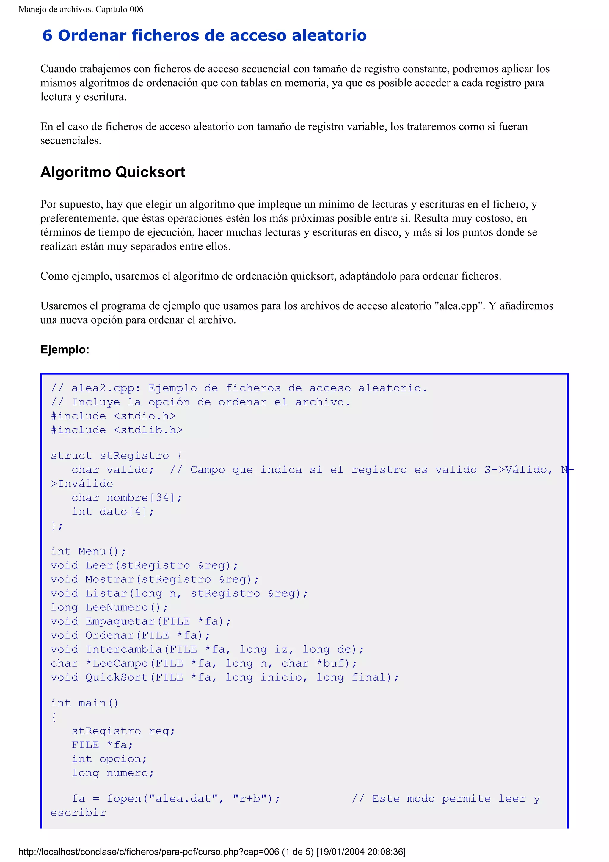 Manejo de archivos. Capítulo 006
6 Ordenar ficheros de acceso aleatorio
Cuando trabajemos con ficheros de acceso secuencial con tamaño de registro constante, podremos aplicar los
mismos algoritmos de ordenación que con tablas en memoria, ya que es posible acceder a cada registro para
lectura y escritura.
En el caso de ficheros de acceso aleatorio con tamaño de registro variable, los trataremos como si fueran
secuenciales.
Algoritmo Quicksort
Por supuesto, hay que elegir un algoritmo que impleque un mínimo de lecturas y escrituras en el fichero, y
preferentemente, que éstas operaciones estén los más próximas posible entre si. Resulta muy costoso, en
términos de tiempo de ejecución, hacer muchas lecturas y escrituras en disco, y más si los puntos donde se
realizan están muy separados entre ellos.
Como ejemplo, usaremos el algoritmo de ordenación quicksort, adaptándolo para ordenar ficheros.
Usaremos el programa de ejemplo que usamos para los archivos de acceso aleatorio "alea.cpp". Y añadiremos
una nueva opción para ordenar el archivo.
Ejemplo:
// alea2.cpp: Ejemplo de ficheros de acceso aleatorio.
// Incluye la opción de ordenar el archivo.
#include <stdio.h>
#include <stdlib.h>
struct stRegistro {
char valido; // Campo que indica si el registro es valido S->Válido, N-
>Inválido
char nombre[34];
int dato[4];
};
int Menu();
void Leer(stRegistro &reg);
void Mostrar(stRegistro &reg);
void Listar(long n, stRegistro &reg);
long LeeNumero();
void Empaquetar(FILE *fa);
void Ordenar(FILE *fa);
void Intercambia(FILE *fa, long iz, long de);
char *LeeCampo(FILE *fa, long n, char *buf);
void QuickSort(FILE *fa, long inicio, long final);
int main()
{
stRegistro reg;
FILE *fa;
int opcion;
long numero;
fa = fopen("alea.dat", "r+b"); // Este modo permite leer y
escribir
http://localhost/conclase/c/ficheros/para-pdf/curso.php?cap=006 (1 de 5) [19/01/2004 20:08:36]
 