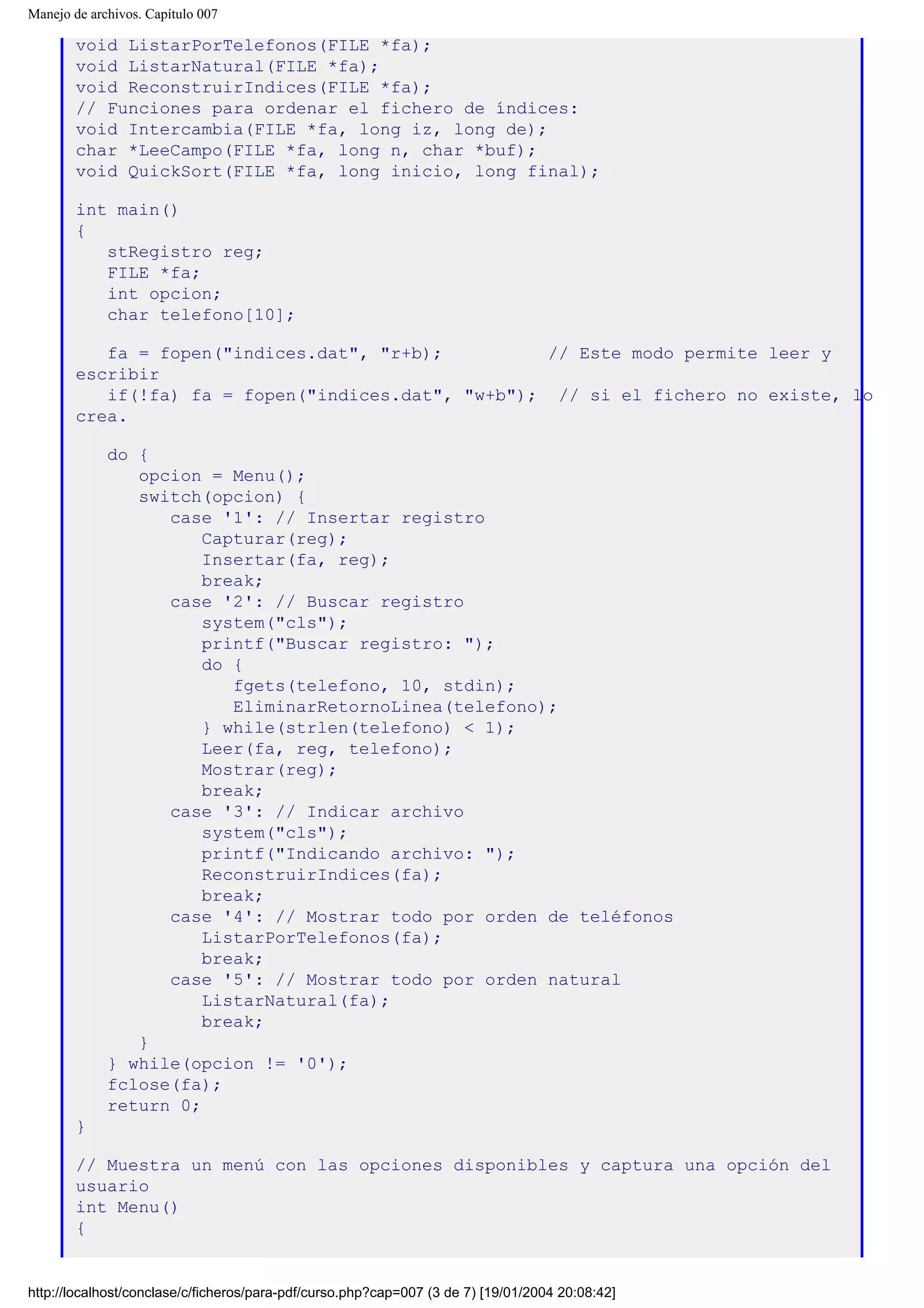Manejo de archivos. Capítulo 007
void ListarPorTelefonos(FILE *fa);
void ListarNatural(FILE *fa);
void ReconstruirIndices(FILE *fa);
// Funciones para ordenar el fichero de índices:
void Intercambia(FILE *fa, long iz, long de);
char *LeeCampo(FILE *fa, long n, char *buf);
void QuickSort(FILE *fa, long inicio, long final);
int main()
{
stRegistro reg;
FILE *fa;
int opcion;
char telefono[10];
fa = fopen("indices.dat", "r+b); // Este modo permite leer y
escribir
if(!fa) fa = fopen("indices.dat", "w+b"); // si el fichero no existe, lo
crea.
do {
opcion = Menu();
switch(opcion) {
case '1': // Insertar registro
Capturar(reg);
Insertar(fa, reg);
break;
case '2': // Buscar registro
system("cls");
printf("Buscar registro: ");
do {
fgets(telefono, 10, stdin);
EliminarRetornoLinea(telefono);
} while(strlen(telefono) < 1);
Leer(fa, reg, telefono);
Mostrar(reg);
break;
case '3': // Indicar archivo
system("cls");
printf("Indicando archivo: ");
ReconstruirIndices(fa);
break;
case '4': // Mostrar todo por orden de teléfonos
ListarPorTelefonos(fa);
break;
case '5': // Mostrar todo por orden natural
ListarNatural(fa);
break;
}
} while(opcion != '0');
fclose(fa);
return 0;
}
// Muestra un menú con las opciones disponibles y captura una opción del
usuario
int Menu()
{
http://localhost/conclase/c/ficheros/para-pdf/curso.php?cap=007 (3 de 7) [19/01/2004 20:08:42]
 