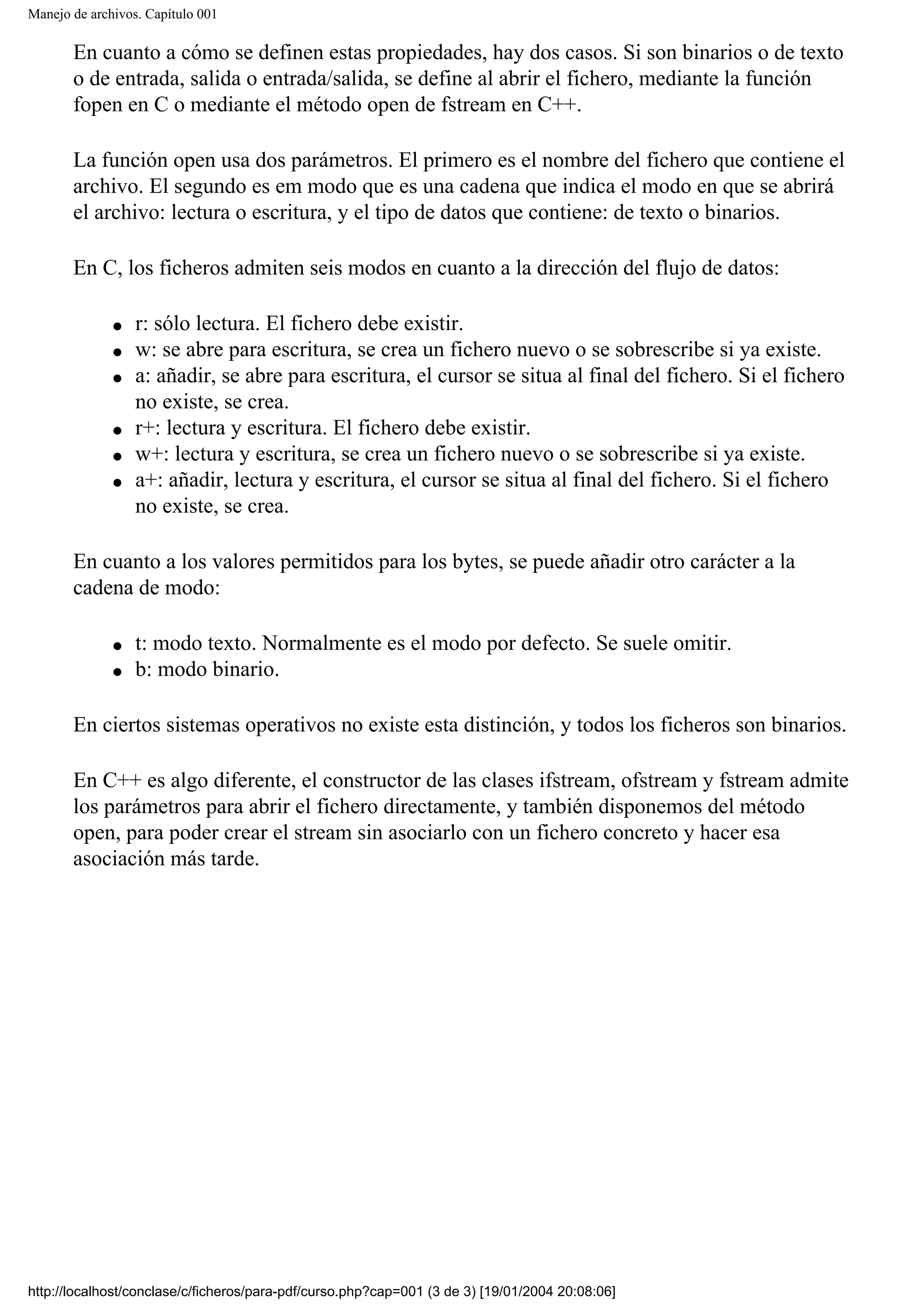 Manejo de archivos. Capítulo 001
En cuanto a cómo se definen estas propiedades, hay dos casos. Si son binarios o de texto
o de entrada, salida o entrada/salida, se define al abrir el fichero, mediante la función
fopen en C o mediante el método open de fstream en C++.
La función open usa dos parámetros. El primero es el nombre del fichero que contiene el
archivo. El segundo es em modo que es una cadena que indica el modo en que se abrirá
el archivo: lectura o escritura, y el tipo de datos que contiene: de texto o binarios.
En C, los ficheros admiten seis modos en cuanto a la dirección del flujo de datos:
● r: sólo lectura. El fichero debe existir.
● w: se abre para escritura, se crea un fichero nuevo o se sobrescribe si ya existe.
● a: añadir, se abre para escritura, el cursor se situa al final del fichero. Si el fichero
no existe, se crea.
● r+: lectura y escritura. El fichero debe existir.
● w+: lectura y escritura, se crea un fichero nuevo o se sobrescribe si ya existe.
● a+: añadir, lectura y escritura, el cursor se situa al final del fichero. Si el fichero
no existe, se crea.
En cuanto a los valores permitidos para los bytes, se puede añadir otro carácter a la
cadena de modo:
● t: modo texto. Normalmente es el modo por defecto. Se suele omitir.
● b: modo binario.
En ciertos sistemas operativos no existe esta distinción, y todos los ficheros son binarios.
En C++ es algo diferente, el constructor de las clases ifstream, ofstream y fstream admite
los parámetros para abrir el fichero directamente, y también disponemos del método
open, para poder crear el stream sin asociarlo con un fichero concreto y hacer esa
asociación más tarde.
http://localhost/conclase/c/ficheros/para-pdf/curso.php?cap=001 (3 de 3) [19/01/2004 20:08:06]
 