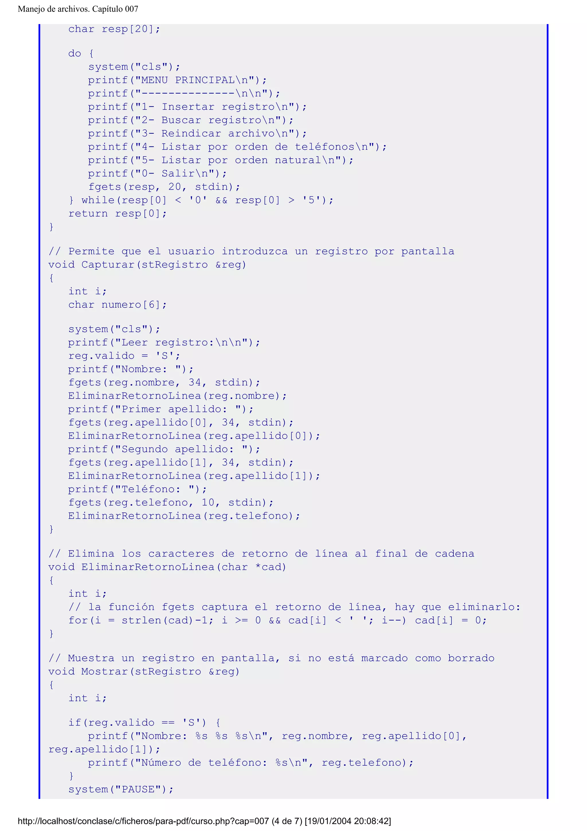 Manejo de archivos. Capítulo 007
char resp[20];
do {
system("cls");
printf("MENU PRINCIPALn");
printf("--------------nn");
printf("1- Insertar registron");
printf("2- Buscar registron");
printf("3- Reindicar archivon");
printf("4- Listar por orden de teléfonosn");
printf("5- Listar por orden naturaln");
printf("0- Salirn");
fgets(resp, 20, stdin);
} while(resp[0] < '0' && resp[0] > '5');
return resp[0];
}
// Permite que el usuario introduzca un registro por pantalla
void Capturar(stRegistro &reg)
{
int i;
char numero[6];
system("cls");
printf("Leer registro:nn");
reg.valido = 'S';
printf("Nombre: ");
fgets(reg.nombre, 34, stdin);
EliminarRetornoLinea(reg.nombre);
printf("Primer apellido: ");
fgets(reg.apellido[0], 34, stdin);
EliminarRetornoLinea(reg.apellido[0]);
printf("Segundo apellido: ");
fgets(reg.apellido[1], 34, stdin);
EliminarRetornoLinea(reg.apellido[1]);
printf("Teléfono: ");
fgets(reg.telefono, 10, stdin);
EliminarRetornoLinea(reg.telefono);
}
// Elimina los caracteres de retorno de línea al final de cadena
void EliminarRetornoLinea(char *cad)
{
int i;
// la función fgets captura el retorno de línea, hay que eliminarlo:
for(i = strlen(cad)-1; i >= 0 && cad[i] < ' '; i--) cad[i] = 0;
}
// Muestra un registro en pantalla, si no está marcado como borrado
void Mostrar(stRegistro &reg)
{
int i;
if(reg.valido == 'S') {
printf("Nombre: %s %s %sn", reg.nombre, reg.apellido[0],
reg.apellido[1]);
printf("Número de teléfono: %sn", reg.telefono);
}
system("PAUSE");
http://localhost/conclase/c/ficheros/para-pdf/curso.php?cap=007 (4 de 7) [19/01/2004 20:08:42]
 
