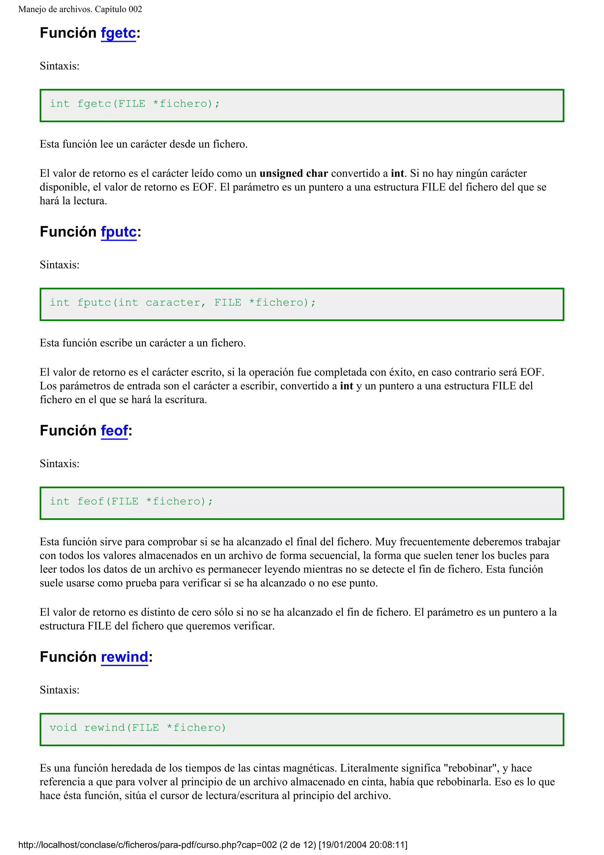 Manejo de archivos. Capítulo 002
Función fgetc:
Sintaxis:
int fgetc(FILE *fichero);
Esta función lee un carácter desde un fichero.
El valor de retorno es el carácter leído como un unsigned char convertido a int. Si no hay ningún carácter
disponible, el valor de retorno es EOF. El parámetro es un puntero a una estructura FILE del fichero del que se
hará la lectura.
Función fputc:
Sintaxis:
int fputc(int caracter, FILE *fichero);
Esta función escribe un carácter a un fichero.
El valor de retorno es el carácter escrito, si la operación fue completada con éxito, en caso contrario será EOF.
Los parámetros de entrada son el carácter a escribir, convertido a int y un puntero a una estructura FILE del
fichero en el que se hará la escritura.
Función feof:
Sintaxis:
int feof(FILE *fichero);
Esta función sirve para comprobar si se ha alcanzado el final del fichero. Muy frecuentemente deberemos trabajar
con todos los valores almacenados en un archivo de forma secuencial, la forma que suelen tener los bucles para
leer todos los datos de un archivo es permanecer leyendo mientras no se detecte el fin de fichero. Esta función
suele usarse como prueba para verificar si se ha alcanzado o no ese punto.
El valor de retorno es distinto de cero sólo si no se ha alcanzado el fin de fichero. El parámetro es un puntero a la
estructura FILE del fichero que queremos verificar.
Función rewind:
Sintaxis:
void rewind(FILE *fichero)
Es una función heredada de los tiempos de las cintas magnéticas. Literalmente significa "rebobinar", y hace
referencia a que para volver al principio de un archivo almacenado en cinta, había que rebobinarla. Eso es lo que
hace ésta función, sitúa el cursor de lectura/escritura al principio del archivo.
http://localhost/conclase/c/ficheros/para-pdf/curso.php?cap=002 (2 de 12) [19/01/2004 20:08:11]
 