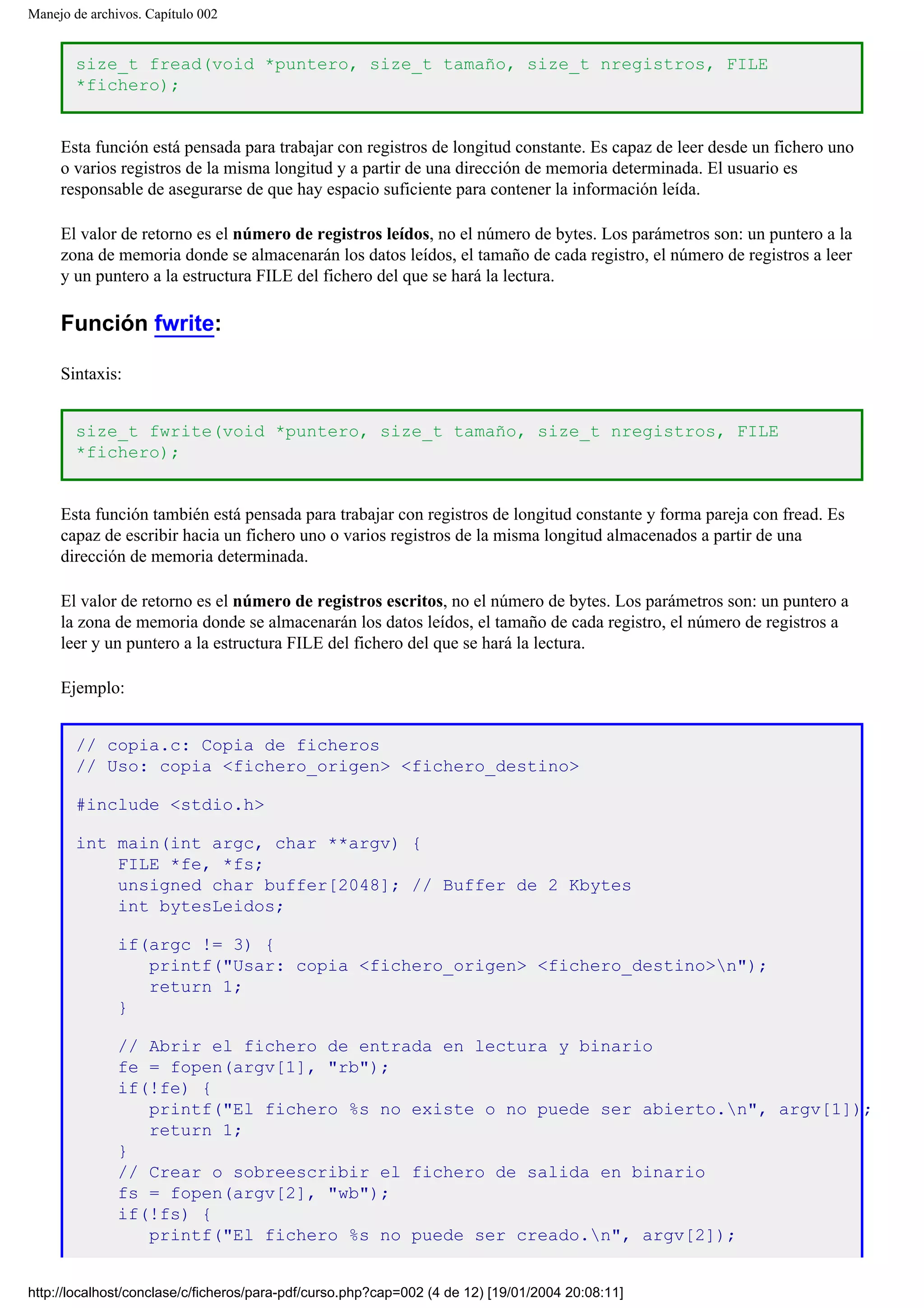 Manejo de archivos. Capítulo 002
size_t fread(void *puntero, size_t tamaño, size_t nregistros, FILE
*fichero);
Esta función está pensada para trabajar con registros de longitud constante. Es capaz de leer desde un fichero uno
o varios registros de la misma longitud y a partir de una dirección de memoria determinada. El usuario es
responsable de asegurarse de que hay espacio suficiente para contener la información leída.
El valor de retorno es el número de registros leídos, no el número de bytes. Los parámetros son: un puntero a la
zona de memoria donde se almacenarán los datos leídos, el tamaño de cada registro, el número de registros a leer
y un puntero a la estructura FILE del fichero del que se hará la lectura.
Función fwrite:
Sintaxis:
size_t fwrite(void *puntero, size_t tamaño, size_t nregistros, FILE
*fichero);
Esta función también está pensada para trabajar con registros de longitud constante y forma pareja con fread. Es
capaz de escribir hacia un fichero uno o varios registros de la misma longitud almacenados a partir de una
dirección de memoria determinada.
El valor de retorno es el número de registros escritos, no el número de bytes. Los parámetros son: un puntero a
la zona de memoria donde se almacenarán los datos leídos, el tamaño de cada registro, el número de registros a
leer y un puntero a la estructura FILE del fichero del que se hará la lectura.
Ejemplo:
// copia.c: Copia de ficheros
// Uso: copia <fichero_origen> <fichero_destino>
#include <stdio.h>
int main(int argc, char **argv) {
FILE *fe, *fs;
unsigned char buffer[2048]; // Buffer de 2 Kbytes
int bytesLeidos;
if(argc != 3) {
printf("Usar: copia <fichero_origen> <fichero_destino>n");
return 1;
}
// Abrir el fichero de entrada en lectura y binario
fe = fopen(argv[1], "rb");
if(!fe) {
printf("El fichero %s no existe o no puede ser abierto.n", argv[1]);
return 1;
}
// Crear o sobreescribir el fichero de salida en binario
fs = fopen(argv[2], "wb");
if(!fs) {
printf("El fichero %s no puede ser creado.n", argv[2]);
http://localhost/conclase/c/ficheros/para-pdf/curso.php?cap=002 (4 de 12) [19/01/2004 20:08:11]
 