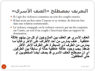 ‫ا‬
‫ﻟ‬
‫ﺘ‬
‫ﻌ‬
‫ﺮ‬
‫ﻳ‬
‫ﻒ‬
‫ﺑ‬
‫ﻤ‬
‫ﺼ‬
‫ﻄ‬
‫ﻠ‬
‫ﺢ‬
»
‫ا‬
‫ﻟ‬
‫ﻌ‬
‫ﻨ‬
‫ﻒ‬
‫ا‬
‫ﻷ‬
‫ﺳ‬
‫ﺮ‬
‫ي‬
«
8/28/2021
‫إ‬
‫ﻋ‬
‫ﺪ‬
‫ا‬
‫د‬
‫ا‬
‫ﻟ‬
‫ﺪ‬
‫ﻛ‬
‫ﺘ‬
‫ﻮ‬
‫ر‬
‫ة‬
/
‫ﯾ‬
‫ﺴ‬
‫ﺮ‬
‫ا‬
‫ﻣ‬
‫ﺤ‬
‫ﻤ‬
‫ﺪ‬
‫ﺷ‬
‫ﻌ‬
‫ﺒ‬
‫ﺎ‬
‫ن‬
2
— Il s’agit des violences commises au sein des couples mariés.
— Il faut avoir un lien entre l’auteur et sa victime: ils doivent être
dans une relation sentimentale.
— La violence conjugale est la violence exercée par un des conjoints
sur l’autre, au sein d’un couple s’inscrivant dans un rapport de
domination.
‫ا‬
‫ﻟ‬
‫ﻌ‬
‫ﻨ‬
‫ﻒ‬
‫ا‬
‫ﻷ‬
‫ﺳ‬
‫ﺮ‬
‫ي‬
‫ھ‬
‫ﻮ‬
‫ا‬
‫ﻟ‬
‫ﻌ‬
‫ﻨ‬
‫ﻒ‬
‫ﺑ‬
‫ﯿ‬
‫ﻦ‬
‫ا‬
‫ﻟ‬
‫ﻤ‬
‫ﺘ‬
‫ﺰ‬
‫و‬
‫ﺟ‬
‫ﯿ‬
‫ﻦ‬
‫أ‬
‫و‬
‫ﻛ‬
‫ﻞ‬
‫ﻣ‬
‫ﻦ‬
‫ﺑ‬
‫ﯿ‬
‫ﻨ‬
‫ﮭ‬
‫ﻢ‬
‫ﻋ‬
‫ﻼ‬
‫ﻗ‬
‫ﺔ‬
‫ﻋ‬
‫ﺎ‬
‫ط‬
‫ﻔ‬
‫ﯿ‬
‫ﺔ‬
.
‫ﻋ‬
‫ﻨ‬
‫ﻒ‬
‫ﯾ‬
‫ﻤ‬
‫ﺎ‬
‫ر‬
‫س‬
‫ﻣ‬
‫ﻦ‬
‫أ‬
‫ﺣ‬
‫ﺪ‬
‫ا‬
‫ﻷ‬
‫ط‬
‫ﺮ‬
‫ا‬
‫ف‬
‫ﻋ‬
‫ﻠ‬
‫ﻰ‬
‫ا‬
‫ﻵ‬
‫ﺧ‬
‫ﺮ‬
‫و‬
‫ﻏ‬
‫ﺎ‬
‫ﻟ‬
‫ﺒ‬
‫ﺎ‬
ً
‫ﻣ‬
‫ـ‬
‫ﺎ‬
‫ﯾ‬
‫ﻤ‬
‫ﺎ‬
‫ر‬
‫س‬
‫ﻣ‬
‫ﻦ‬
‫ا‬
‫ﻟ‬
‫ﻄ‬
‫ﺮ‬
‫ف‬
‫ذ‬
‫ي‬
‫ا‬
‫ﻟ‬
‫ﺴ‬
‫ﯿ‬
‫ﻄ‬
‫ﺮ‬
‫ة‬
‫ﻋ‬
‫ﻠ‬
‫ﻰ‬
‫ا‬
‫ﻟ‬
‫ﻄ‬
‫ﺮ‬
‫ف‬
‫ا‬
‫ﻵ‬
‫ﺧ‬
‫ﺮ‬
‫ا‬
‫ﻷ‬
‫ﻛ‬
‫ﺜ‬
‫ﺮ‬
‫ﺿ‬
‫ﻌ‬
‫ﻔ‬
‫ﺎ‬
ً.
‫ﯾ‬
‫ﺠ‬
‫ﺐ‬
‫و‬
‫ﺟ‬
‫ﻮ‬
‫د‬
‫ﻋ‬
‫ﻼ‬
‫ﻗ‬
‫ﺔ‬
‫ﻋ‬
‫ﺎ‬
‫ط‬
‫ﻔ‬
‫ﯿ‬
‫ﺔ‬
‫ﺣ‬
‫ﺎ‬
‫ﻟ‬
‫ﺔ‬
‫أ‬
‫و‬
‫ﺳ‬
‫ﺎ‬
‫ﺑ‬
‫ﻘ‬
‫ﺔ‬
‫ﺑ‬
‫ﯿ‬
‫ﻦ‬
‫ا‬
‫ﻟ‬
‫ﻄ‬
‫ﺮ‬
‫ﻓ‬
‫ﯿ‬
‫ﻦ‬
.
‫أ‬
‫ي‬
‫أ‬
‫ن‬
‫ﻣ‬
‫ﺼ‬
‫ﻄ‬
‫ﻠ‬
‫ﺢ‬
‫ا‬
‫ﻟ‬
‫ﻌ‬
‫ﻨ‬
‫ﻒ‬
‫ا‬
‫ﻷ‬
‫ﺳ‬
‫ﺮ‬
‫ي‬
‫ﻗ‬
‫ﺪ‬
‫ﯾ‬
‫ﺼ‬
‫ﻒ‬
‫أ‬
‫ﯾ‬
‫ﻀ‬
‫ﺎ‬
َ
‫ا‬
‫ﻟ‬
‫ﻤ‬
‫ﺨ‬
‫ﻄ‬
‫ﻮ‬
‫ﺑ‬
‫ﯿ‬
‫ﻦ‬
‫أ‬
‫و‬
‫ﺣ‬
‫ﺘ‬
‫ﻰ‬
‫ا‬
‫ﻟ‬
‫ﻤ‬
‫ﻄ‬
‫ﻠ‬
‫ﻘ‬
‫ﯿ‬
‫ﻦ‬
.
 