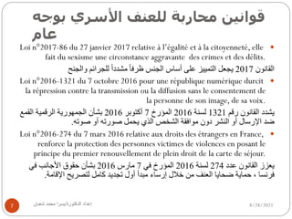 ‫ﻗ‬
‫ﻮ‬
‫ا‬
‫ﻧ‬
‫ﯿ‬
‫ﻦ‬
‫ﻣ‬
‫ﺤ‬
‫ﺎ‬
‫ر‬
‫ﺑ‬
‫ﺔ‬
‫ﻟ‬
‫ﻠ‬
‫ﻌ‬
‫ﻨ‬
‫ﻒ‬
‫ا‬
‫ﻷ‬
‫ﺳ‬
‫ﺮ‬
‫ي‬
‫ﺑ‬
‫ﻮ‬
‫ﺟ‬
‫ﻪ‬
‫ﻋ‬
‫ﺎ‬
‫م‬
8/28/2021
‫إ‬
‫ﻋ‬
‫ﺪ‬
‫ا‬
‫د‬
‫ا‬
‫ﻟ‬
‫ﺪ‬
‫ﻛ‬
‫ﺘ‬
‫ﻮ‬
‫ر‬
‫ة‬
/
‫ﯾ‬
‫ﺴ‬
‫ﺮ‬
‫ا‬
‫ﻣ‬
‫ﺤ‬
‫ﻤ‬
‫ﺪ‬
‫ﺷ‬
‫ﻌ‬
‫ﺒ‬
‫ﺎ‬
‫ن‬
7
—
Loi n°2017-86 du 27 janvier 2017 relative à l’égalité et à la citoyenneté, elle
fait du sexisme une circonstance aggravante des crimes et des délits.
‫ا‬
‫ﻟ‬
‫ﻘ‬
‫ﺎ‬
‫ﻧ‬
‫ﻮ‬
‫ن‬
2017
‫ﯾ‬
‫ﺠ‬
‫ﻌ‬
‫ﻞ‬
‫ا‬
‫ﻟ‬
‫ﺘ‬
‫ﻤ‬
‫ﯿ‬
‫ﯿ‬
‫ﺰ‬
‫ﻋ‬
‫ﻠ‬
‫ﻰ‬
‫أ‬
‫ﺳ‬
‫ﺎ‬
‫س‬
‫ا‬
‫ﻟ‬
‫ﺠ‬
‫ﻨ‬
‫ﺲ‬
‫ظ‬
‫ﺮ‬
‫ﻓ‬
‫ﺎ‬
ً
‫ﻣ‬
‫ﺸ‬
‫ﺪ‬
‫د‬
‫ا‬
ً
‫ﻟ‬
‫ﻠ‬
‫ﺠ‬
‫ﺮ‬
‫ا‬
‫ﺋ‬
‫ﻢ‬
‫و‬
‫ا‬
‫ﻟ‬
‫ﺠ‬
‫ﻨ‬
‫ﺢ‬
—
Loi n°2016-1321 du 7 octobre 2016 pour une république numérique durcit
la répression contre la transmission ou la diffusion sans le consentement de
la personne de son image, de sa voix.
‫ﯾ‬
‫ﺸ‬
‫ﺪ‬
‫د‬
‫ا‬
‫ﻟ‬
‫ﻘ‬
‫ﺎ‬
‫ﻧ‬
‫ﻮ‬
‫ن‬
‫ر‬
‫ﻗ‬
‫ﻢ‬
1321
‫ﻟ‬
‫ﺴ‬
‫ﻨ‬
‫ﺔ‬
2016
‫ا‬
‫ﻟ‬
‫ﻤ‬
‫ﺆ‬
‫ر‬
‫خ‬
7
‫أ‬
‫ﻛ‬
‫ﺘ‬
‫ﻮ‬
‫ﺑ‬
‫ﺮ‬
2016
‫ﺑ‬
‫ﺸ‬
‫ﺄ‬
‫ن‬
‫ا‬
‫ﻟ‬
‫ﺠ‬
‫ﻤ‬
‫ﮭ‬
‫ﻮ‬
‫ر‬
‫ﯾ‬
‫ﺔ‬
‫ا‬
‫ﻟ‬
‫ﺮ‬
‫ﻗ‬
‫ﻤ‬
‫ﯿ‬
‫ﺔ‬
‫ا‬
‫ﻟ‬
‫ﻘ‬
‫ﻤ‬
‫ﻊ‬
‫ﺿ‬
‫ﺪ‬
‫ا‬
‫ﻹ‬
‫ر‬
‫ﺳ‬
‫ﺎ‬
‫ل‬
‫أ‬
‫و‬
‫ا‬
‫ﻟ‬
‫ﻨ‬
‫ﺸ‬
‫ﺮ‬
‫د‬
‫و‬
‫ن‬
‫ﻣ‬
‫ﻮ‬
‫ا‬
‫ﻓ‬
‫ﻘ‬
‫ﺔ‬
‫ا‬
‫ﻟ‬
‫ﺸ‬
‫ﺨ‬
‫ﺺ‬
‫ا‬
‫ﻟ‬
‫ﺬ‬
‫ي‬
‫ﯾ‬
‫ﺤ‬
‫ﻤ‬
‫ﻞ‬
‫ﺻ‬
‫ﻮ‬
‫ر‬
‫ﺗ‬
‫ﮫ‬
‫أ‬
‫و‬
‫ﺻ‬
‫ﻮ‬
‫ﺗ‬
‫ﮫ‬
.
—
Loi n°2016-274 du 7 mars 2016 relative aux droits des étrangers en France,
renforce la protection des personnes victimes de violences en posant le
principe du premier renouvellement de plein droit de la carte de séjour.
‫ﯾ‬
‫ﻌ‬
‫ﺰ‬
‫ز‬
‫ا‬
‫ﻟ‬
‫ﻘ‬
‫ﺎ‬
‫ﻧ‬
‫ﻮ‬
‫ن‬
‫ﻋ‬
‫ﺪ‬
‫د‬
274
‫ﻟ‬
‫ﺴ‬
‫ﻨ‬
‫ﺔ‬
2016
‫ا‬
‫ﻟ‬
‫ﻤ‬
‫ﺆ‬
‫ر‬
‫خ‬
‫ﻓ‬
‫ﻲ‬
7
‫ﻣ‬
‫ﺎ‬
‫ر‬
‫س‬
2016
‫ﺑ‬
‫ﺸ‬
‫ﺄ‬
‫ن‬
‫ﺣ‬
‫ﻘ‬
‫ﻮ‬
‫ق‬
‫ا‬
‫ﻷ‬
‫ﺟ‬
‫ﺎ‬
‫ﻧ‬
‫ﺐ‬
‫ﻓ‬
‫ﻲ‬
‫ﻓ‬
‫ﺮ‬
‫ﻧ‬
‫ﺴ‬
‫ﺎ‬
،
‫ﺣ‬
‫ﻤ‬
‫ﺎ‬
‫ﯾ‬
‫ﺔ‬
‫ﺿ‬
‫ﺤ‬
‫ﺎ‬
‫ﯾ‬
‫ﺎ‬
‫ا‬
‫ﻟ‬
‫ﻌ‬
‫ﻨ‬
‫ﻒ‬
‫ﻣ‬
‫ﻦ‬
‫ﺧ‬
‫ﻼ‬
‫ل‬
‫إ‬
‫ر‬
‫ﺳ‬
‫ﺎ‬
‫ء‬
‫ﻣ‬
‫ﺒ‬
‫ﺪ‬
‫أ‬
‫أ‬
‫و‬
‫ل‬
‫ﺗ‬
‫ﺠ‬
‫ﺪ‬
‫ﯾ‬
‫ﺪ‬
‫ﻛ‬
‫ﺎ‬
‫ﻣ‬
‫ﻞ‬
‫ﻟ‬
‫ﺘ‬
‫ﺼ‬
‫ﺮ‬
‫ﯾ‬
‫ﺢ‬
‫ا‬
‫ﻹ‬
‫ﻗ‬
‫ﺎ‬
‫ﻣ‬
‫ﺔ‬
.
 