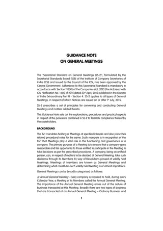 GUIDANCE NOTE
ON GENERAL MEETINGS
1
The “Secretarial Standard on General Meetings (SS-2)”, formulated by the
Secretarial Standards Board (SSB) of the Institute of Company Secretaries of
India (ICSI) and issued by the Council of the ICSI, has been approved by the
Central Government. Adherence to this Secretarial Standard is mandatory in
accordance with Section 118(10) of the Companies Act, 2013 (the Act) read with
ICSI Notification No. 1 (SS) of 2015 dated 23rd
April, 2015 published in the Gazette
of India Extraordinary Part III - Section 4. SS-2 applies to all types of General
Meetings, in respect of which Notices are issued on or after 1st
July, 2015.
SS-2 prescribes a set of principles for convening and conducting General
Meetings and matters related thereto.
This Guidance Note sets out the explanations, procedures and practical aspects
in respect of the provisions contained in SS-2 to facilitate compliance thereof by
the stakeholders.
BACKGROUND
The Act mandates holding of Meetings at specified intervals and also prescribes
related procedural rules for the same. Such mandate is in recognition of the
fact that Meetings play a vital role in the functioning and governance of a
company. The primary purpose of a Meeting is to ensure that a company gives
reasonable and fair opportunity to those entitled to participate in the Meeting to
take decisions as per the prescribed procedures. A company, being an artificial
person, can, in respect of matters to be decided at General Meeting, take such
decisions through its Members by way of Resolutions passed at validly held
Meetings. Meetings of Members are known as General Meetings and
determining what constitutes such validly held Meeting is of utmost importance.
General Meetings can be broadly categorised as follows:
(i) Annual General Meeting - Every company is required to hold, during every
Calendar Year, a Meeting of its Members called the Annual General Meeting.
The importance of the Annual General Meeting arises out of the nature of
business transacted at this Meeting. Broadly there are two types of business
that are transacted at an Annual General Meeting – Ordinary Business and
 