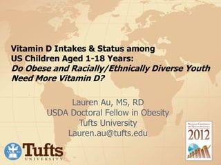 Vitamin D Intakes & Status among
US Children Aged 1-18 Years:
Do Obese and Racially/Ethnically Diverse Youth
Need More Vitamin D?
Lauren Au, MS, RD
USDA Doctoral Fellow in Obesity
Tufts University
Lauren.au@tufts.edu
 