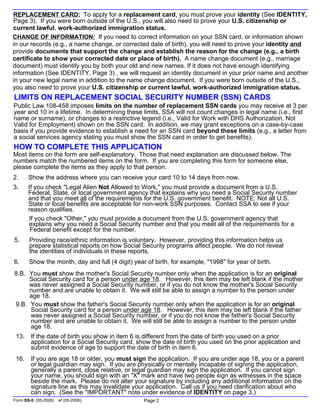 REPLACEMENT CARD: To apply for a replacement card, you must prove your identity (See IDENTITY,
Page 3). If you were born outside of the U.S., you will also need to prove your U.S. citizenship or
current lawful, work-authorized immigration status.
Form SS-5 (05-2006) ef (05-2006) Page 2
HOW TO COMPLETE THIS APPLICATION
LIMITS ON REPLACEMENT SOCIAL SECURITY NUMBER (SSN) CARDS
16. If you are age 18 or older, you must sign the application. If you are under age 18, you or a parent
or legal guardian may sign. If you are physically or mentally incapable of signing the application,
generally a parent, close relative, or legal guardian may sign the application. If you cannot sign
your name, you should sign with an "X" mark and have two people sign as witnesses in the space
beside the mark. Please do not alter your signature by including any additional information on the
signature line as this may invalidate your application. Call us if you need clarification about who
can sign. (See the "IMPORTANT" note under evidence of IDENTITY on page 3.)
Most items on the form are self-explanatory. Those that need explanation are discussed below. The
numbers match the numbered items on the form. If you are completing this form for someone else,
please complete the items as they apply to that person.
2. Show the address where you can receive your card 10 to 14 days from now.
3. If you check "Legal Alien Not Allowed to Work," you must provide a document from a U.S.
Federal, State, or local government agency that explains why you need a Social Security number
and that you meet all of the requirements for the U.S. government benefit. NOTE: Not all U.S.
State or local benefits are acceptable for non-work SSN purposes. Contact SSA to see if your
reason qualifies.
If you check "Other," you must provide a document from the U.S. government agency that
explains why you need a Social Security number and that you meet all of the requirements for a
Federal benefit except for the number.
5. Providing race/ethnic information is voluntary. However, providing this information helps us
prepare statistical reports on how Social Security programs affect people. We do not reveal
the identities of individuals in these reports.
6. Show the month, day and full (4 digit) year of birth, for example, "1998" for year of birth.
8.B. You must show the mother's Social Security number only when the application is for an original
Social Security card for a person under age 18. However, this item may be left blank if the mother
was never assigned a Social Security number, or if you do not know the mother's Social Security
number and are unable to obtain it. We will still be able to assign a number to the person under
age 18.
9.B. You must show the father's Social Security number only when the application is for an original
Social Security card for a person under age 18. However, this item may be left blank if the father
was never assigned a Social Security number, or if you do not know the father's Social Security
number and are unable to obtain it. We will still be able to assign a number to the person under
age 18.
13. If the date of birth you show in item 6 is different from the date of birth you used on a prior
application for a Social Security card, show the date of birth you used on the prior application and
submit evidence of age to support the date of birth in item 6.
Public Law 108-458 imposes limits on the number of replacement SSN cards you may receive at 3 per
year and 10 in a lifetime. In determining these limits, SSA will not count changes in legal name (i.e., first
name or surname), or changes to a restrictive legend (i.e., Valid for Work with DHS Authorization, Not
Valid for Employment) shown on the SSN card. In addition, we may grant exceptions on a case-by-case
basis if you provide evidence to establish a need for an SSN card beyond these limits (e.g., a letter from
a social services agency stating you must show the SSN card in order to get benefits).
CHANGE OF INFORMATION: If you need to correct information on your SSN card, or information shown
in our records (e.g., a name change, or corrected date of birth), you will need to prove your identity and
provide documents that support the change and establish the reason for the change (e.g., a birth
certificate to show your corrected date or place of birth). A name change document (e.g., marriage
document) must identify you by both your old and new names. If it does not have enough identifying
information (See IDENTITY, Page 3) , we will request an identity document in your prior name and another
in your new legal name in addition to the name change document. If you were born outside of the U.S.,
you also need to prove your U.S. citizenship or current lawful, work-authorized immigration status.
 