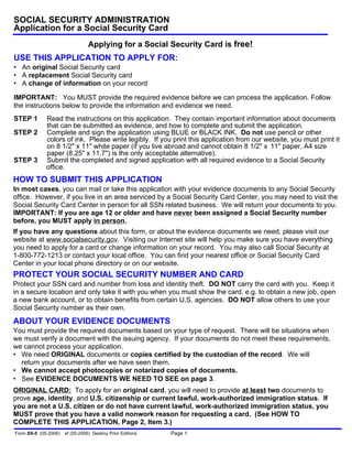 • An original Social Security card
• A replacement Social Security card
• A change of information on your record
IMPORTANT: You MUST provide the required evidence before we can process the application. Follow
the instructions below to provide the information and evidence we need.
USE THIS APPLICATION TO APPLY FOR:
Applying for a Social Security Card is free!
SOCIAL SECURITY ADMINISTRATION
Application for a Social Security Card
Form SS-5 (05-2006) ef (05-2006) Destroy Prior Editions Page 1
STEP 1 Read the instructions on this application. They contain important information about documents
that can be submitted as evidence, and how to complete and submit the application.
STEP 2 Complete and sign the application using BLUE or BLACK INK. Do not use pencil or other
colors of ink. Please write legibly. If you print this application from our website, you must print it
on 8 1/2" x 11" white paper (if you live abroad and cannot obtain 8 1/2" x 11" paper, A4 size
paper (8.25" x 11.7") is the only acceptable alternative).
STEP 3 Submit the completed and signed application with all required evidence to a Social Security
office.
ORIGINAL CARD: To apply for an original card, you will need to provide at least two documents to
prove age, identity, and U.S. citizenship or current lawful, work-authorized immigration status. If
you are not a U.S. citizen or do not have current lawful, work-authorized immigration status, you
MUST prove that you have a valid nonwork reason for requesting a card. (See HOW TO
COMPLETE THIS APPLICATION, Page 2, Item 3.)
HOW TO SUBMIT THIS APPLICATION
In most cases, you can mail or take this application with your evidence documents to any Social Security
office. However, if you live in an area serviced by a Social Security Card Center, you may need to visit the
Social Security Card Center in person for all SSN related business. We will return your documents to you.
IMPORTANT: If you are age 12 or older and have never been assigned a Social Security number
before, you MUST apply in person.
If you have any questions about this form, or about the evidence documents we need, please visit our
website at www.socialsecurity.gov. Visiting our Internet site will help you make sure you have everything
you need to apply for a card or change information on your record. You may also call Social Security at
1-800-772-1213 or contact your local office. You can find your nearest office or Social Security Card
Center in your local phone directory or on our website.
PROTECT YOUR SOCIAL SECURITY NUMBER AND CARD
Protect your SSN card and number from loss and identity theft. DO NOT carry the card with you. Keep it
in a secure location and only take it with you when you must show the card, e.g. to obtain a new job, open
a new bank account, or to obtain benefits from certain U.S. agencies. DO NOT allow others to use your
Social Security number as their own.
ABOUT YOUR EVIDENCE DOCUMENTS
You must provide the required documents based on your type of request. There will be situations when
we must verify a document with the issuing agency. If your documents do not meet these requirements,
we cannot process your application.
• We need ORIGINAL documents or copies certified by the custodian of the record. We will
return your documents after we have seen them.
• We cannot accept photocopies or notarized copies of documents.
• See EVIDENCE DOCUMENTS WE NEED TO SEE on page 3.
 