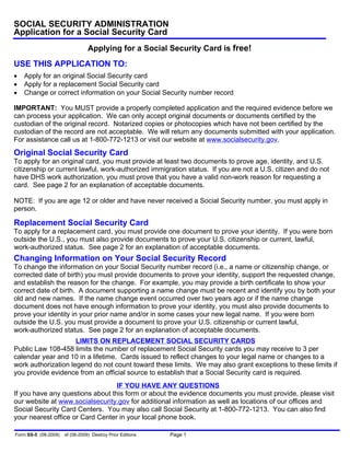 SOCIAL SECURITY ADMINISTRATION
Application for a Social Security Card
                                 Applying for a Social Security Card is free!
USE THIS APPLICATION TO:
   Apply for an original Social Security card
   Apply for a replacement Social Security card
   Change or correct information on your Social Security number record

IMPORTANT: You MUST provide a properly completed application and the required evidence before we
can process your application. We can only accept original documents or documents certified by the
custodian of the original record. Notarized copies or photocopies which have not been certified by the
custodian of the record are not acceptable. We will return any documents submitted with your application.
For assistance call us at 1-800-772-1213 or visit our website at www.socialsecurity.gov.
Original Social Security Card
To apply for an original card, you must provide at least two documents to prove age, identity, and U.S.
citizenship or current lawful, work-authorized immigration status. If you are not a U.S. citizen and do not
have DHS work authorization, you must prove that you have a valid non-work reason for requesting a
card. See page 2 for an explanation of acceptable documents.

NOTE: If you are age 12 or older and have never received a Social Security number, you must apply in
person.

Replacement Social Security Card
To apply for a replacement card, you must provide one document to prove your identity. If you were born
outside the U.S., you must also provide documents to prove your U.S. citizenship or current, lawful,
work-authorized status. See page 2 for an explanation of acceptable documents.
Changing Information on Your Social Security Record
To change the information on your Social Security number record (i.e., a name or citizenship change, or
corrected date of birth) you must provide documents to prove your identity, support the requested change,
and establish the reason for the change. For example, you may provide a birth certificate to show your
correct date of birth. A document supporting a name change must be recent and identify you by both your
old and new names. If the name change event occurred over two years ago or if the name change
document does not have enough information to prove your identity, you must also provide documents to
prove your identity in your prior name and/or in some cases your new legal name. If you were born
outside the U.S. you must provide a document to prove your U.S. citizenship or current lawful,
work-authorized status. See page 2 for an explanation of acceptable documents.
                     LIMITS ON REPLACEMENT SOCIAL SECURITY CARDS
Public Law 108-458 limits the number of replacement Social Security cards you may receive to 3 per
calendar year and 10 in a lifetime. Cards issued to reflect changes to your legal name or changes to a
work authorization legend do not count toward these limits. We may also grant exceptions to these limits if
you provide evidence from an official source to establish that a Social Security card is required.
                                  IF YOU HAVE ANY QUESTIONS
If you have any questions about this form or about the evidence documents you must provide, please visit
our website at www.socialsecurity.gov for additional information as well as locations of our offices and
Social Security Card Centers. You may also call Social Security at 1-800-772-1213. You can also find
your nearest office or Card Center in your local phone book.

Form SS-5 (08-2009)   ef (08-2009) Destroy Prior Editions   Page 1
 