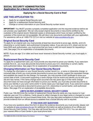 SOCIAL SECURITY ADMINISTRATION
Application for a Social Security Card
                                  Applying for a Social Security Card is free!
USE THIS APPLICATION TO:
●        Apply for an original Social Security card
●        Apply for a replacement Social Security card
●        Change or correct information on your Social Security number record

IMPORTANT: You MUST provide a properly completed application and the required evidence before we
can process your application. We can only accept original documents or documents certified by the
custodian of the original record. Notarized copies or photocopies which have not been certified by the
custodian of the record are not acceptable. We will return any documents submitted with your application.
For assistance call us at 1-800-772-1213 or visit our website at www.socialsecurity.gov.
Original Social Security Card
To apply for an original card, you must provide at least two documents to prove age, identity, and U.S.
citizenship or current lawful, work-authorized immigration status. If you are not a U.S. citizen and do not
have DHS work authorization, you must prove that you have a valid non-work reason for requesting a
card. See page 2 for an explanation of acceptable documents.

NOTE: If you are age 12 or older and have never received a Social Security number, you must apply in
person.

Replacement Social Security Card
To apply for a replacement card, you must provide one document to prove your identity. If you were born
outside the U.S., you must also provide documents to prove your U.S. citizenship or current, lawful,
work-authorized status. See page 2 for an explanation of acceptable documents.
Changing Information on Your Social Security Record
To change the information on your Social Security number record (i.e., a name or citizenship change, or
corrected date of birth) you must provide documents to prove your identity, support the requested change,
and establish the reason for the change. For example, you may provide a birth certificate to show your
correct date of birth. A document supporting a name change must be recent and identify you by both your
old and new names. If the name change event occurred over two years ago or if the name change
document does not have enough information to prove your identity, you must also provide documents to
prove your identity in your prior name and/or in some cases your new legal name. If you were born outside
the U.S. you must provide a document to prove your U.S. citizenship or current lawful, work-authorized
status. See page 2 for an explanation of acceptable documents.
                    LIMITS ON REPLACEMENT SOCIAL SECURITY CARDS
Public Law 108-458 limits the number of replacement Social Security cards you may receive to 3 per
calendar year and 10 in a lifetime. Cards issued to reflect changes to your legal name or changes to a work
authorization legend do not count toward these limits. We may also grant exceptions to these limits if you
provide evidence from an official source to establish that a Social Security card is required.
                                  IF YOU HAVE ANY QUESTIONS
If you have any questions about this form or about the evidence documents you must provide, please visit
our website at www.socialsecurity.gov for additional information as well as locations of our offices and
Social Security Card Centers. You may also call Social Security at 1-800-772-1213. You can also find
your nearest office or Card Center in your local phone book.

Form SS-5 (08-2009) ef (08-2009) Destroy Prior Editions   Page 1
 