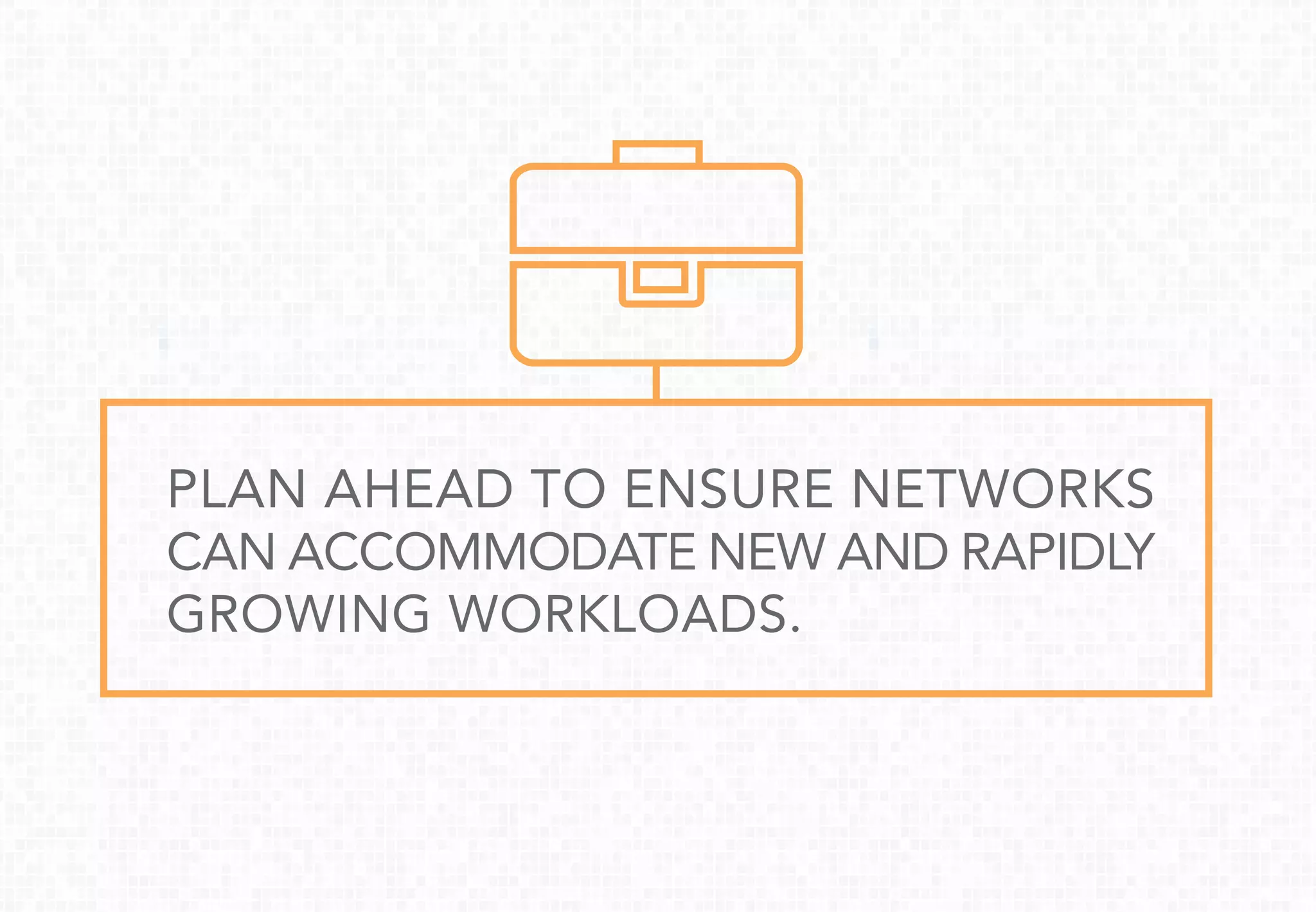 PLAN AHEAD TO ENSURE NETWORKS
CAN ACCOMMODATE NEW AND RAPIDLY
GROWING WORKLOADS.
 