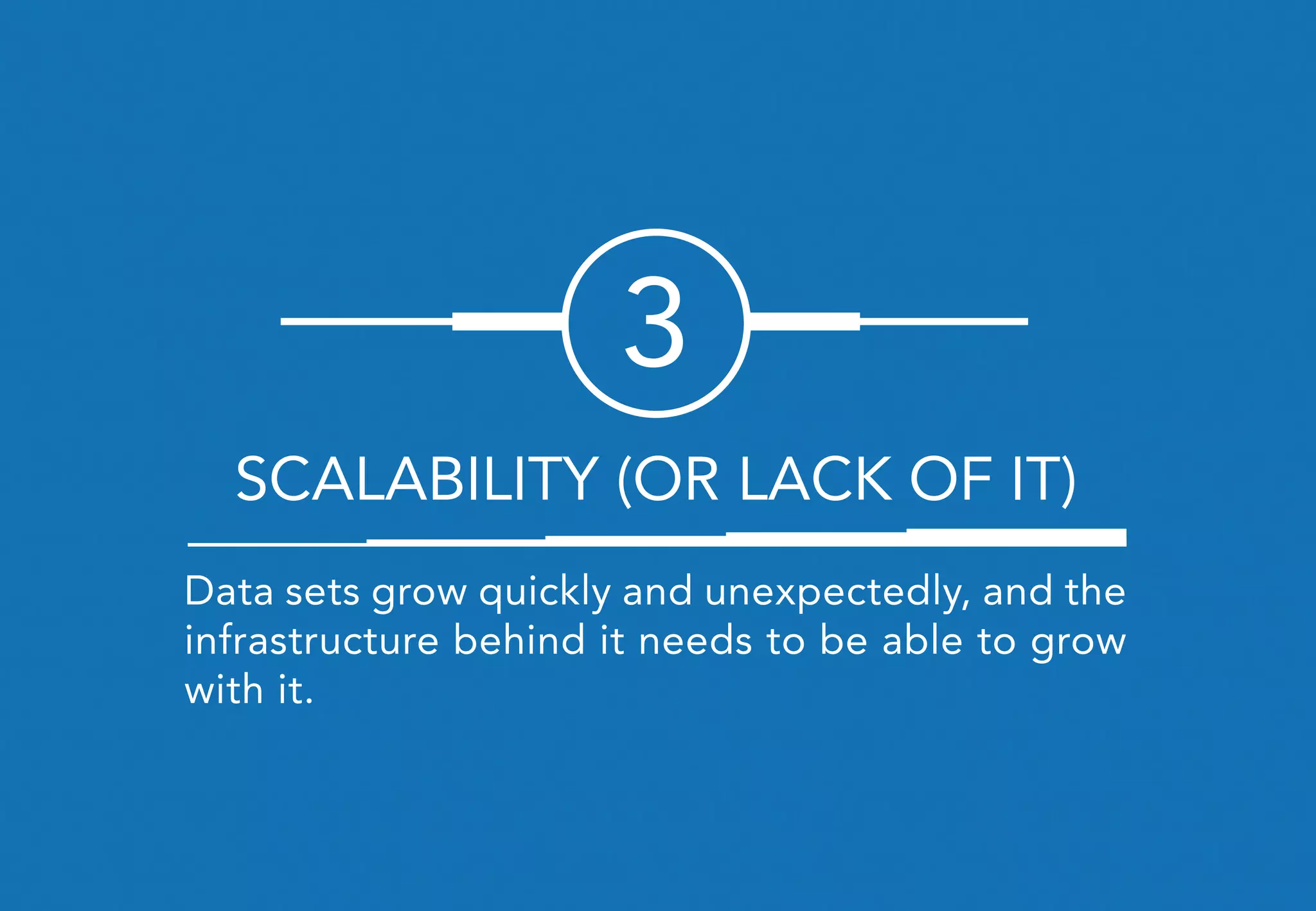 Data sets grow quickly and unexpectedly, and the
infrastructure behind it needs to be able to grow
with it.
3
SCALABILITY (OR LACK OF IT)
 
