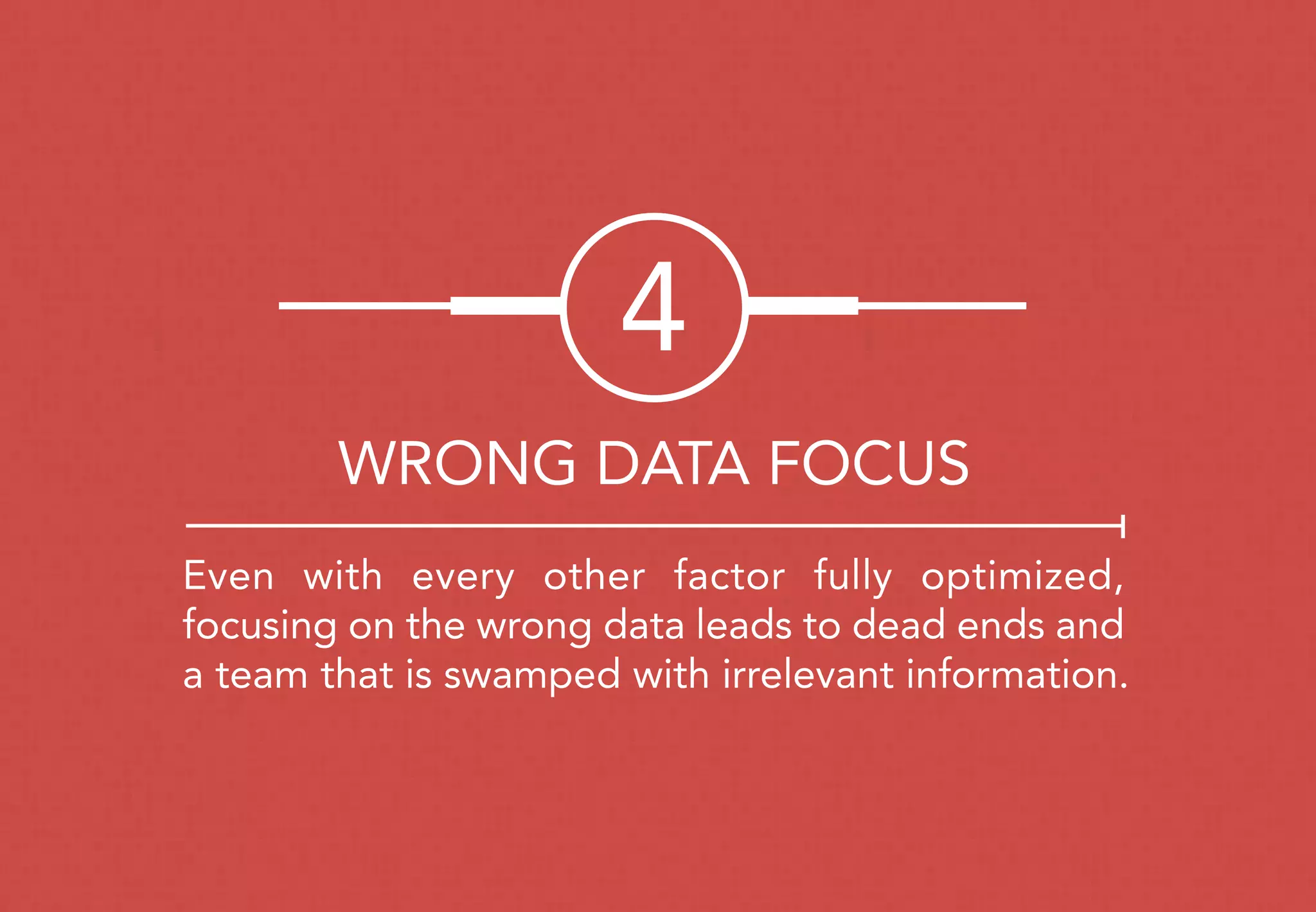 Even with every other factor fully optimized,
focusing on the wrong data leads to dead ends and
a team that is swamped with irrelevant information.
4
WRONG DATA FOCUS
 