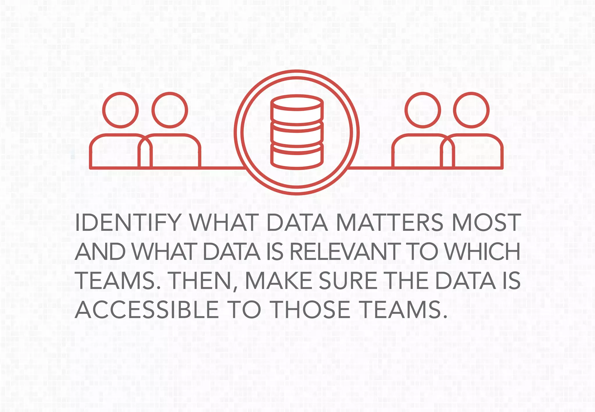 IDENTIFY WHAT DATA MATTERS MOST
AND WHAT DATA IS RELEVANT TO WHICH
TEAMS. THEN, MAKE SURE THE DATA IS
ACCESSIBLE TO THOSE TEAMS.
 