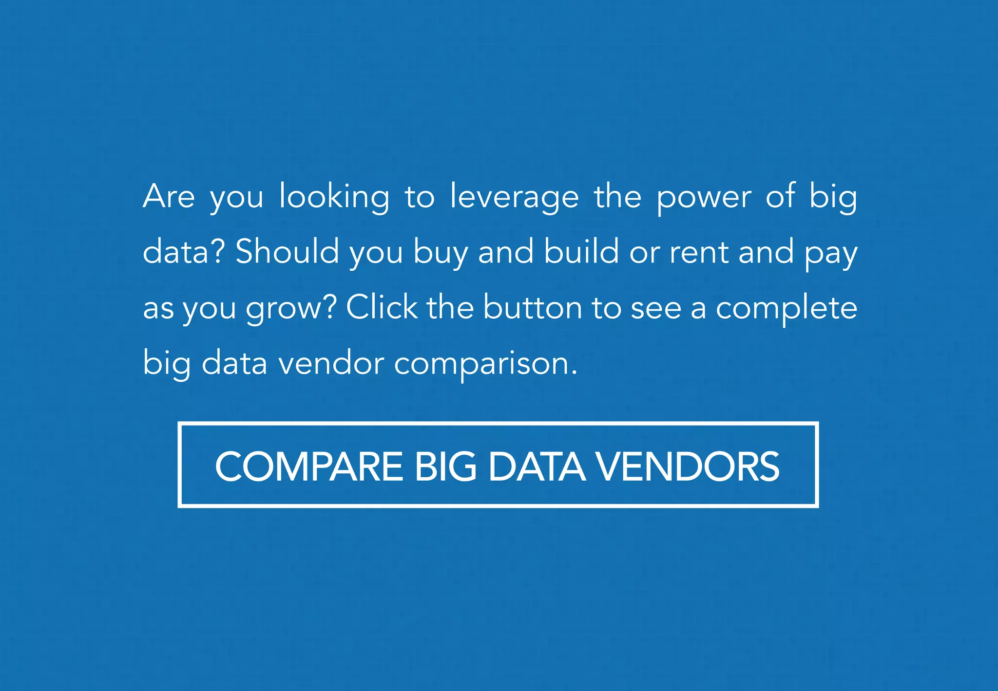 Are you looking to leverage the power of big
data? Should you buy and build or rent and pay
as you grow? Click the button to see a complete
big data vendor comparison.
COMPARE BIG DATA VENDORS
 