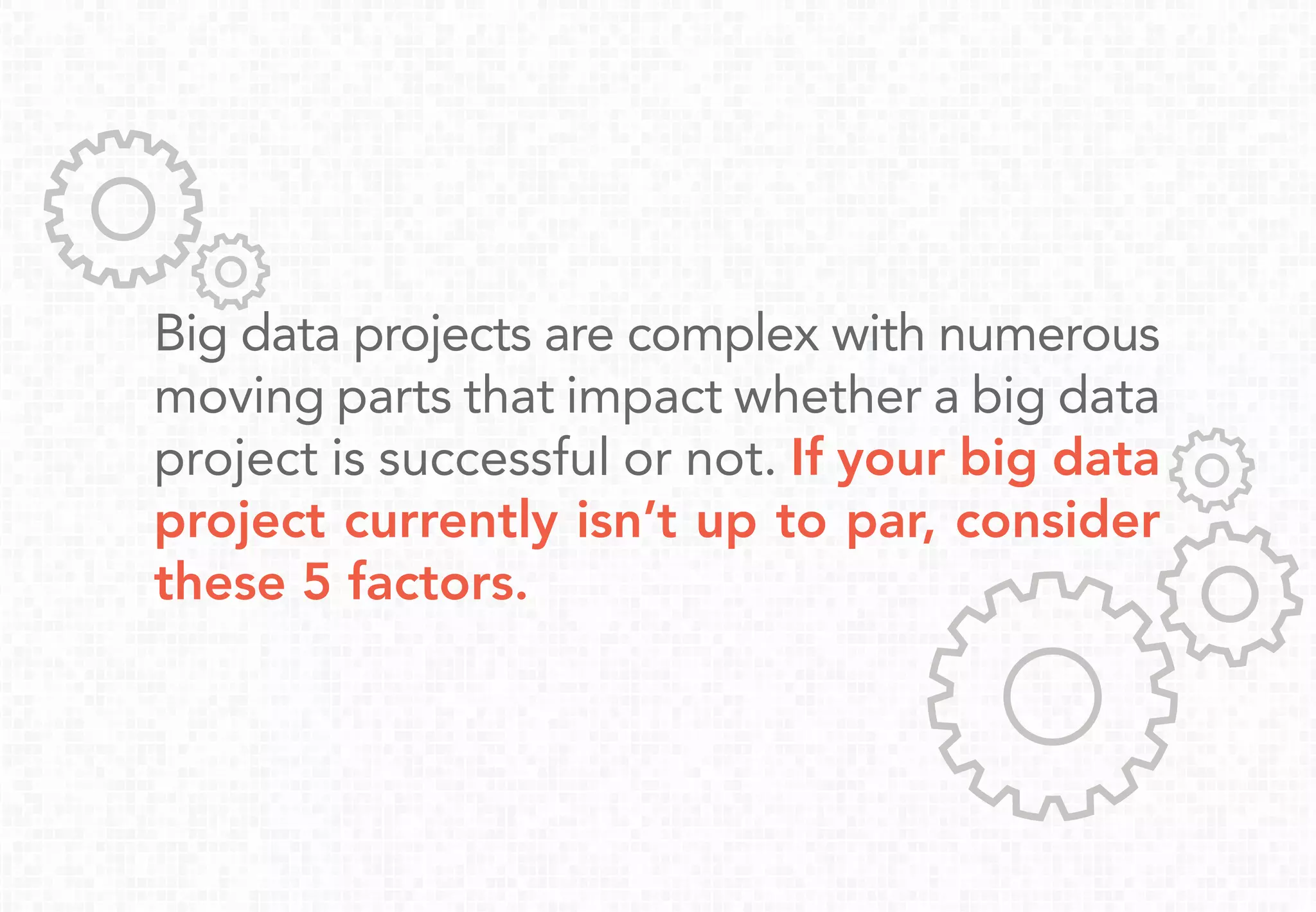 Big data projects are complex with numerous
moving parts that impact whether a big data
project is successful or not. If your big data
project currently isn’t up to par, consider
these 5 factors.
 