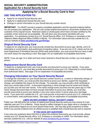 Form SS-5-FS (08-2011) ef (08-2011) Destroy Prior Editions
SOCIAL SECURITY ADMINISTRATION
Application for a Social Security Card
Page 1
Applying for a Social Security Card is free!
USE THIS APPLICATION TO:
Apply for an original Social Security card
Apply for a replacement Social Security card
Change or correct information on your Social Security number record
IMPORTANT: You MUST provide a properly completed application and the required evidence before
we can process your application. We can only accept original documents or documents certified by the
custodian of the original record. Notarized copies or photocopies which have not been certified by the
custodian of the record are not acceptable. We will return any documents submitted with your
application. For assistance contact any U.S. Social Security office, U.S. Embassy or consulate or the
Veterans Affairs Regional Office (VARO) in Manila. For information about services outside the U.S.,
visit our website at www.socialsecurity.gov/foreign.
Original Social Security Card
To apply for an original card, you must provide at least two documents to prove age, identity, and U.S.
citizenship or current lawful, work-authorized immigration status. If you are not a U.S. citizen and do not
have Department of Homeland Security (DHS) work authorization, you must prove that you have a valid
non-work reason for requesting a card. See page 2 for an explanation of acceptable documents.
NOTE: If you are age 12 or older and have never received a Social Security number, you must apply in
person.
Replacement Social Security Card
To apply for a replacement card, you must provide one document to prove your identity. If you were
born outside the U.S., you must also provide documents to prove your U.S. citizenship or current lawful,
work-authorized status. See page 2 for an explanation of acceptable documents.
Changing Information on Your Social Security Record
To change the information on your Social Security number record (i.e., a name or citizenship change, or
corrected date of birth), you must provide documents to prove your identity, support the requested
change, and establish the reason for the change. For example, you may provide a birth certificate to
show your correct date of birth. A document supporting a name change must be recent and identify
you by both your old and new names. If the name change event occurred over two years ago or if the
name change document does not have enough information to prove your identity, you must also
provide documents to prove your identity in your prior name and/or in some cases your new legal
name. If you were born outside the U.S., you must provide a document to prove your U.S. citizenship
or current lawful, work-authorized status. See page 2 for an explanation of acceptable documents.
LIMITS ON REPLACEMENT SOCIAL SECURITY CARDS
Public Law 108-458 limits the number of replacement Social Security cards you may receive to 3 per
calendar year and 10 in a lifetime. Cards issued to reflect changes to your legal name or changes to a
work authorization legend do not count toward these limits. We may also grant exceptions to these
limits if you provide evidence from an official source to establish that a Social Security card is required.
IF YOU HAVE ANY QUESTIONS
If you have any questions about this form or about the evidence documents you must provide, please
contact any U.S. Social Security office, U.S. Embassy or consulate or VARO. For information about
services outside the U.S., visit our website at www.socialsecurity.gov/foreign.
 
