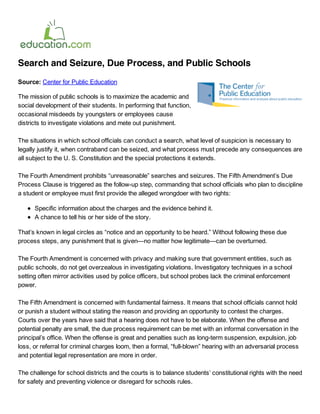 Search and Seizure, Due Process, and Public Schools
Source: Center for Public Education

The mission of public schools is to maximize the academic and
social development of their students. In performing that function,
occasional misdeeds by youngsters or employees cause
districts to investigate violations and mete out punishment. 

The situations in which school officials can conduct a search, what level of suspicion is necessary to
legally justify it, when contraband can be seized, and what process must precede any consequences are
all subject to the U. S. Constitution and the special protections it extends. 

The Fourth Amendment prohibits “unreasonable” searches and seizures. The Fifth Amendment’s Due
Process Clause is triggered as the follow­up step, commanding that school officials who plan to discipline
a student or employee must first provide the alleged wrongdoer with two rights:

      Specific information about the charges and the evidence behind it.
      A chance to tell his or her side of the story.

That’s known in legal circles as “notice and an opportunity to be heard.” Without following these due
process steps, any punishment that is given—no matter how legitimate—can be overturned. 

The Fourth Amendment is concerned with privacy and making sure that government entities, such as
public schools, do not get overzealous in investigating violations. Investigatory techniques in a school
setting often mirror activities used by police officers, but school probes lack the criminal enforcement
power. 

The Fifth Amendment is concerned with fundamental fairness. It means that school officials cannot hold
or punish a student without stating the reason and providing an opportunity to contest the charges.
Courts over the years have said that a hearing does not have to be elaborate. When the offense and
potential penalty are small, the due process requirement can be met with an informal conversation in the
principal’s office. When the offense is great and penalties such as long­term suspension, expulsion, job
loss, or referral for criminal charges loom, then a formal, “full­blown” hearing with an adversarial process
and potential legal representation are more in order. 

The challenge for school districts and the courts is to balance students’ constitutional rights with the need
for safety and preventing violence or disregard for schools rules. 
 