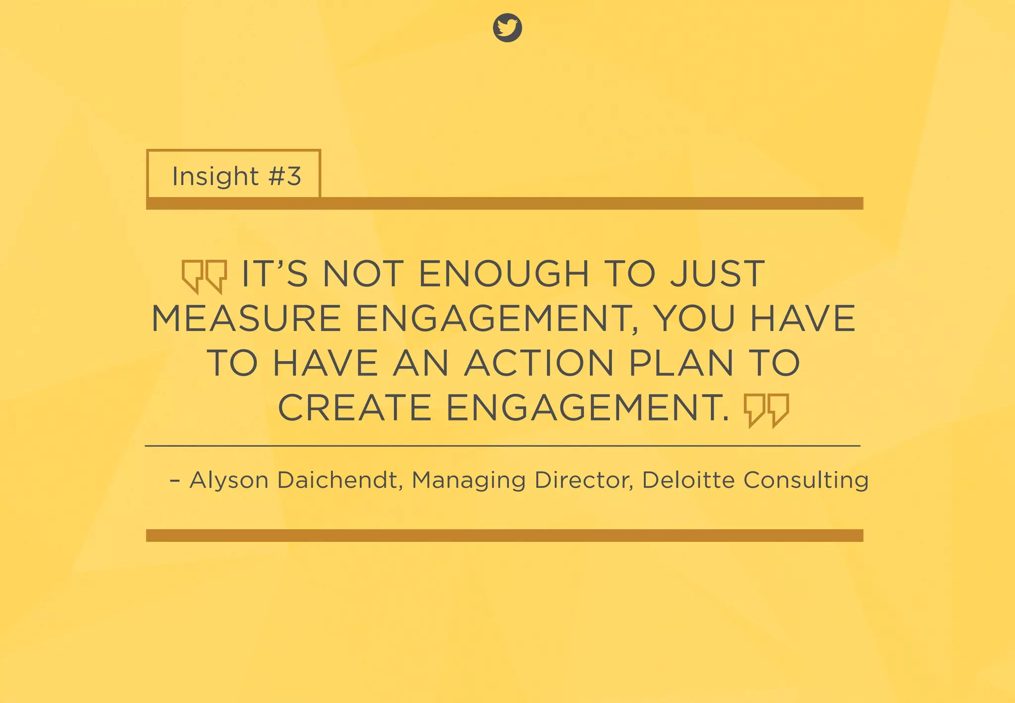 Insight #3
IT’S NOT ENOUGH TO JUST
MEASURE ENGAGEMENT, YOU HAVE
TO HAVE AN ACTION PLAN TO
CREATE ENGAGEMENT.
– Alyson Daichendt, Managing Director, Deloitte Consulting
 
