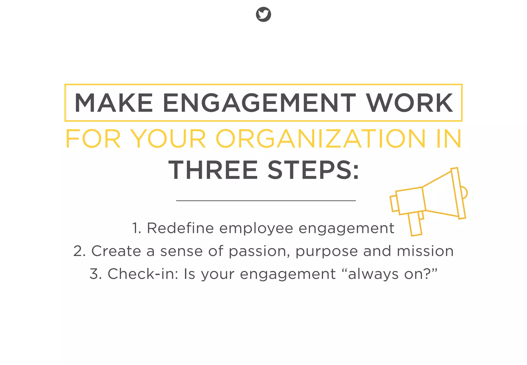 MAKE ENGAGEMENT WORK
FOR YOUR ORGANIZATION IN
THREE STEPS:
1. Redeﬁne employee engagement
2. Create a sense of passion, purpose and mission
3. Check-in: Is your engagement “always on?”
 