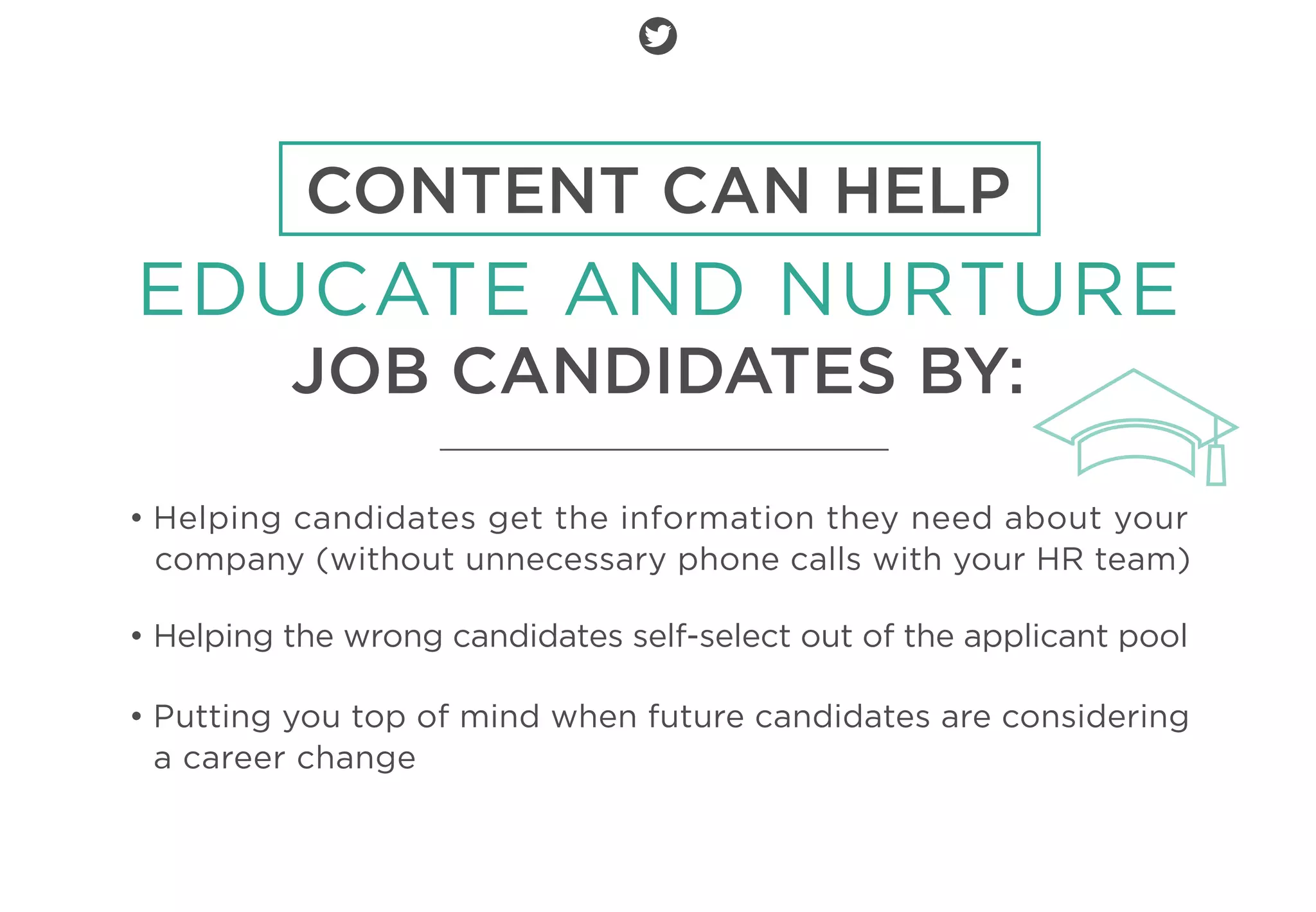 CONTENT CAN HELP
EDUCATE AND NURTURE
JOB CANDIDATES BY:
• Helping candidates get the information they need about your
company (without unnecessary phone calls with your HR team)
• Helping the wrong candidates self-select out of the applicant pool
• Putting you top of mind when future candidates are considering
a career change
 