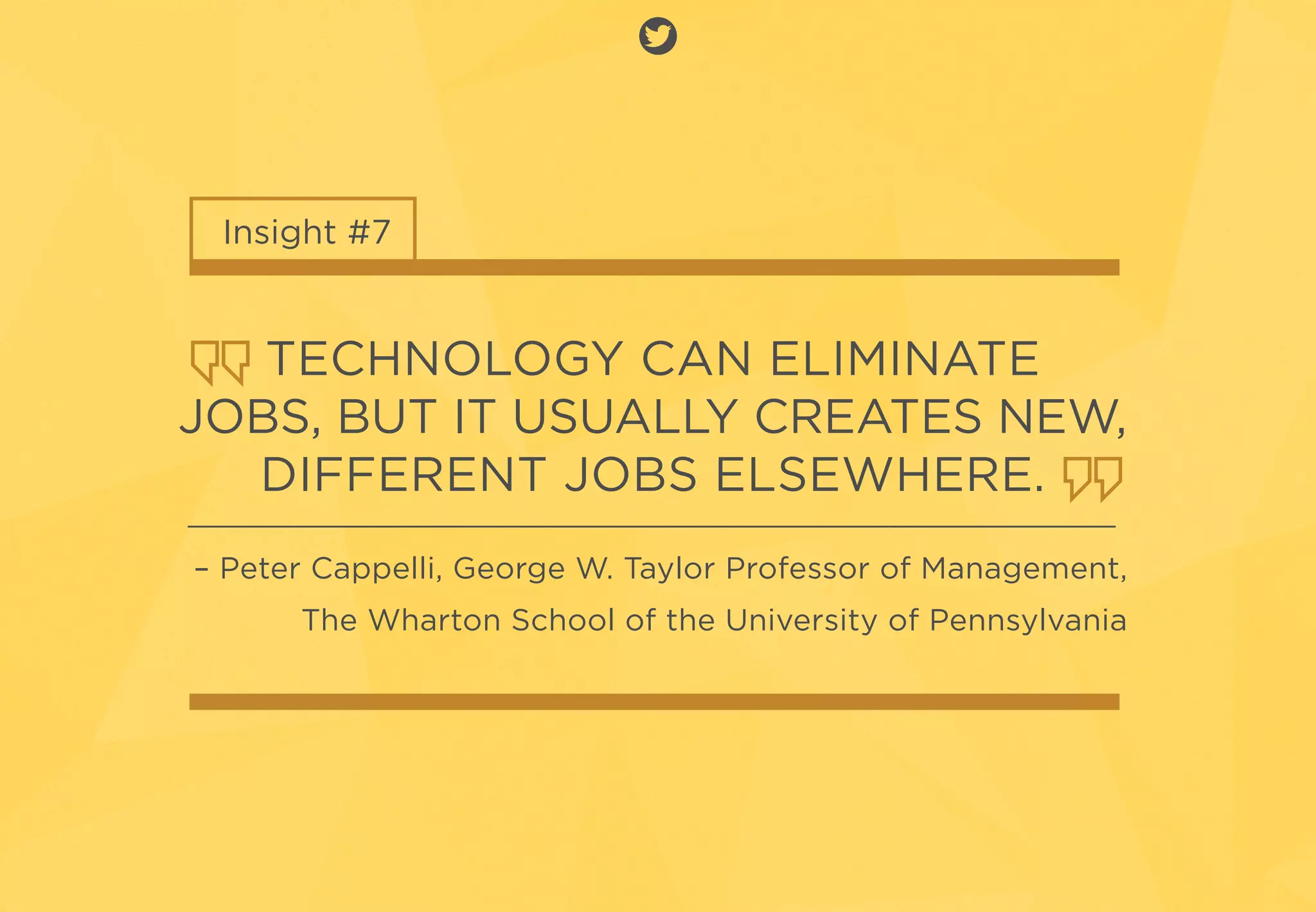 Insight #7
TECHNOLOGY CAN ELIMINATE
JOBS, BUT IT USUALLY CREATES NEW,
DIFFERENT JOBS ELSEWHERE.
– Peter Cappelli, George W. Taylor Professor of Management,
The Wharton School of the University of Pennsylvania
 