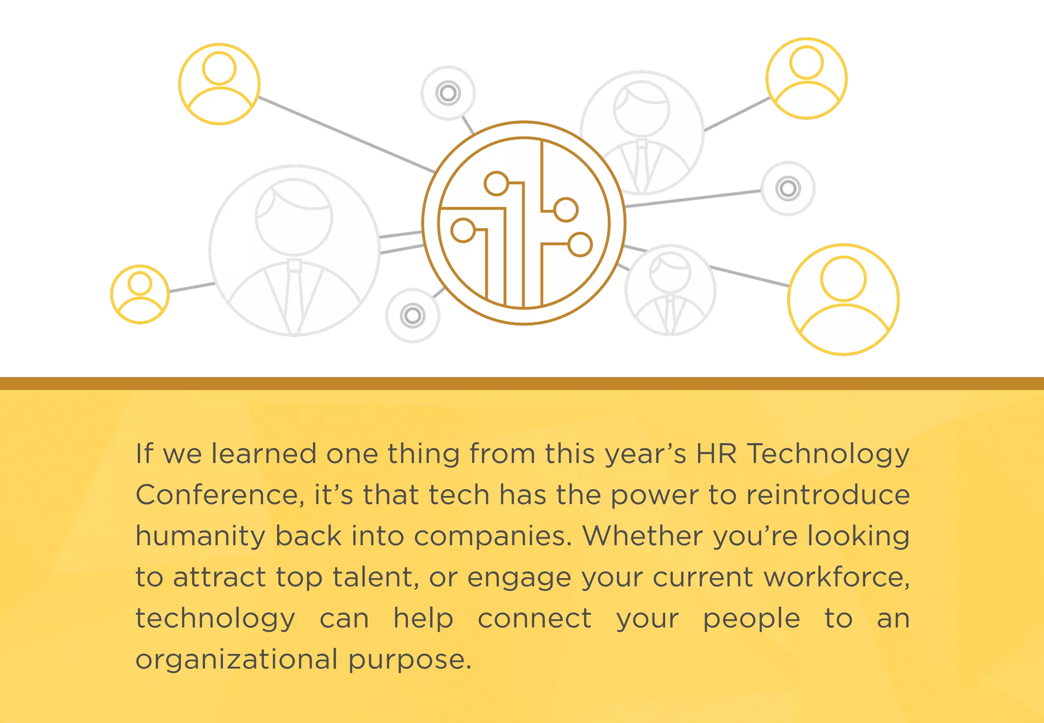 If we learned one thing from this year’s HR Technology
Conference, it’s that tech has the power to reintroduce
humanity back into companies. Whether you’re looking
to attract top talent, or engage your current workforce,
technology can help connect your people to an
organizational purpose.
 
