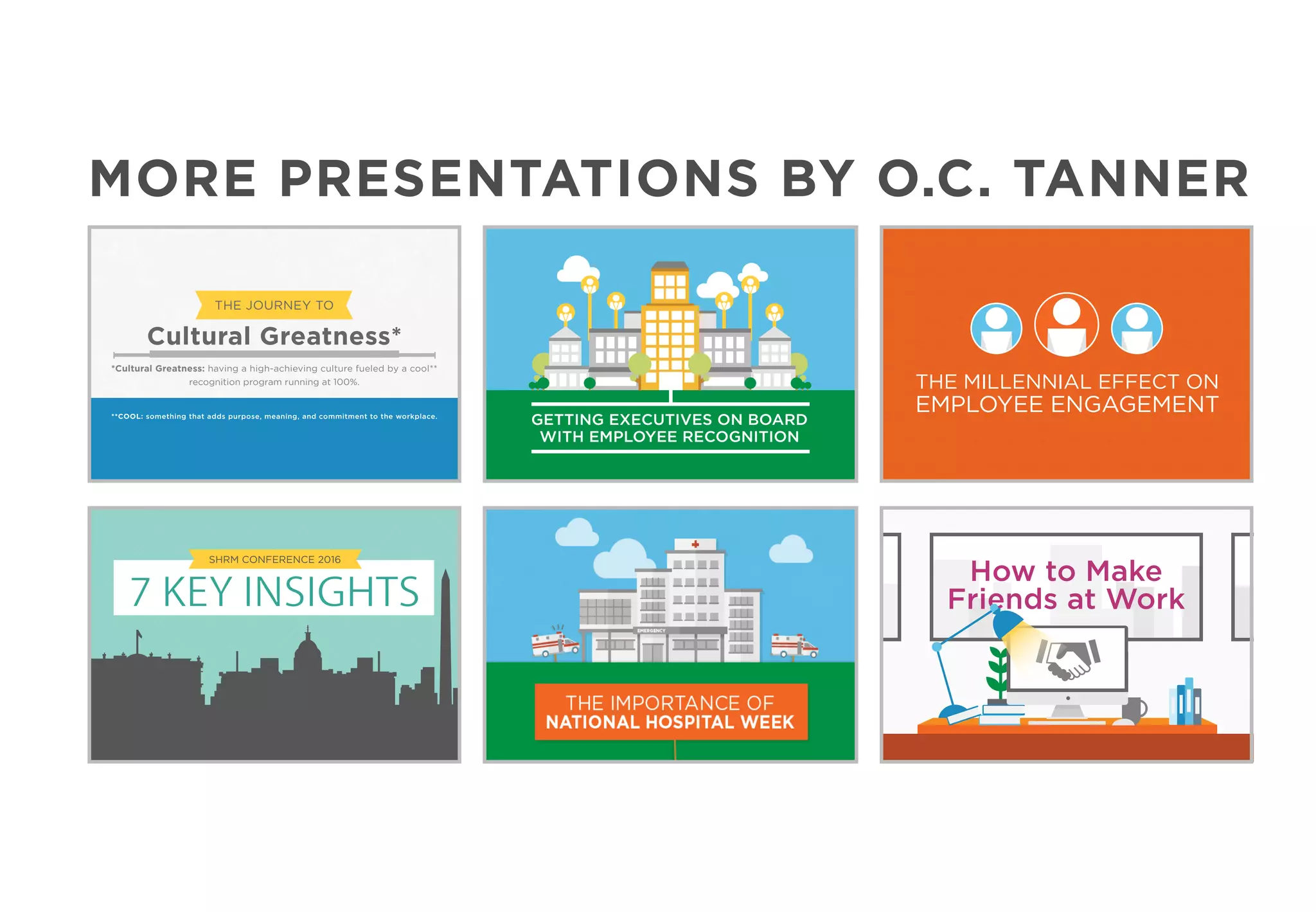 THE JOURNEY TO
Cultural Greatness*
*Cultural Greatness: having a high-achieving culture fueled by a cool**
recognition program running at 100%.
**COOL: something that adds purpose, meaning, and commitment to the workplace.
GETTING EXECUTIVES ON BOARD
WITH EMPLOYEE RECOGNITION
How to Make
Friends at Work
THE MILLENNIAL EFFECT ON
EMPLOYEE ENGAGEMENT
7 KEY INSIGHTS
SHRM CONFERENCE 2016
MORE PRESENTATIONS BY O.C. TANNER
 