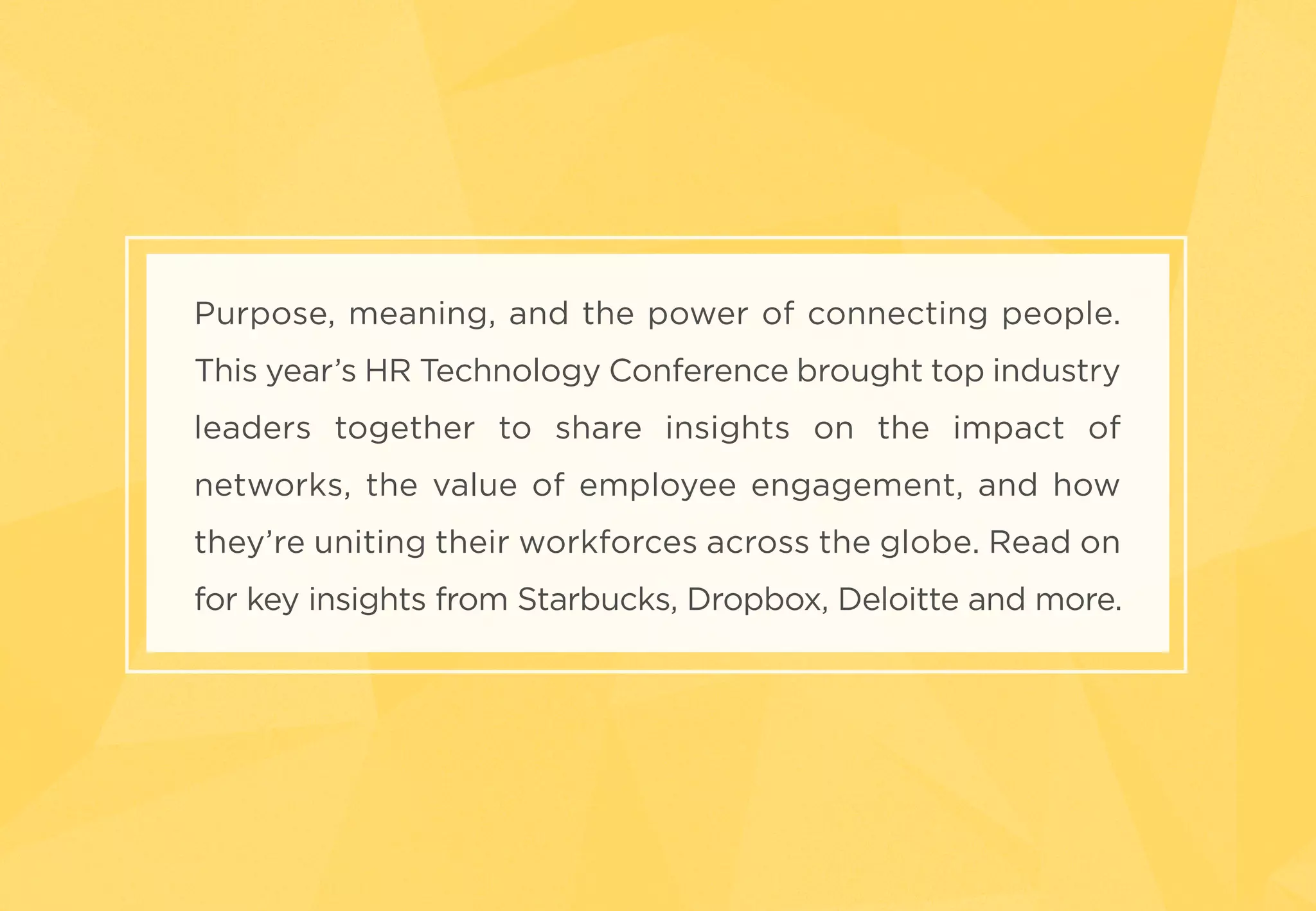 Purpose, meaning, and the power of connecting people.
This year’s HR Technology Conference brought top industry
leaders together to share insights on the impact of
networks, the value of employee engagement, and how
they’re uniting their workforces across the globe. Read on
for key insights from Starbucks, Dropbox, Deloitte and more.
 
