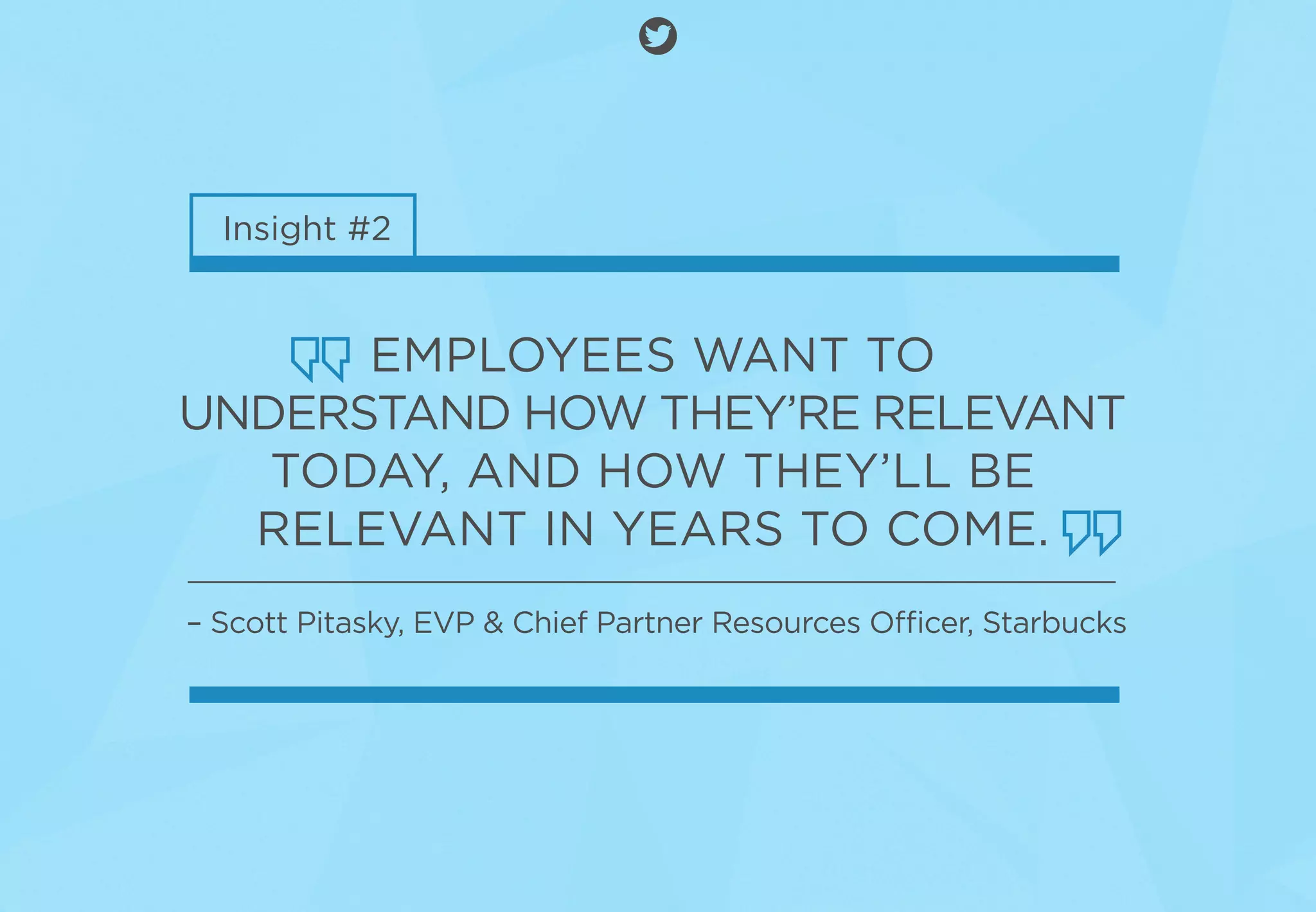 Insight #2
EMPLOYEES WANT TO
UNDERSTAND HOW THEY’RE RELEVANT
TODAY, AND HOW THEY’LL BE
RELEVANT IN YEARS TO COME.
– Scott Pitasky, EVP & Chief Partner Resources Officer, Starbucks
 