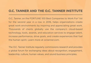 O.C. TANNER AND THE O.C. TANNER INSTITUTE
O.C. Tanner, on the FORTUNE 100 Best Companies to Work For® list
for the second year in a row in 2016, helps organizations create
great work environments by inspiring and appreciating great work.
Thousands of clients globally use the company’s cloud-based
technology, tools, awards, and education services to engage talent,
increase performance, drive goals, and create experiences that fuel
the human spirit. Learn more at octanner.com.
The O.C. Tanner Institute regularly commissions research and provides
a global forum for exchanging ideas about recognition, engagement,
leadership, culture, human values, and sound business principles.
 
