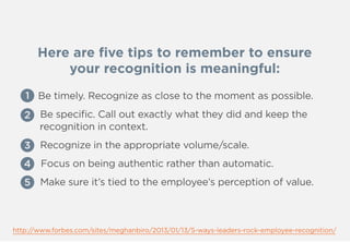 Here are ﬁve tips to remember to ensure
your recognition is meaningful:
1 Be timely. Recognize as close to the moment as possible.
2 Be speciﬁc. Call out exactly what they did and keep the
recognition in context.
3 Recognize in the appropriate volume/scale.
4 Focus on being authentic rather than automatic.
5 Make sure it’s tied to the employee’s perception of value.
http://www.forbes.com/sites/meghanbiro/2013/01/13/5-ways-leaders-rock-employee-recognition/
1
2
3
4
5
 