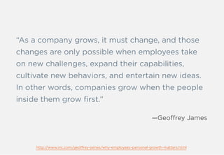 “As a company grows, it must change, and those
changes are only possible when employees take
on new challenges, expand their capabilities,
cultivate new behaviors, and entertain new ideas.
In other words, companies grow when the people
inside them grow ﬁrst.”
—Geoffrey James
http://www.inc.com/geoffrey-james/why-employees-personal-growth-matters.html
 