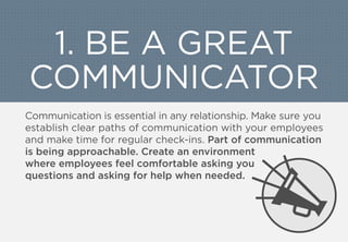 1. BE A GREAT
COMMUNICATOR
Communication is essential in any relationship. Make sure you
establish clear paths of communication with your employees
and make time for regular check-ins. Part of communication
is being approachable. Create an environment
where employees feel comfortable asking you
questions and asking for help when needed.
 