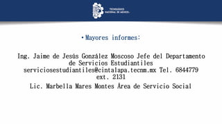 • Mayores informes:
Ing. Jaime de Jesús González Moscoso Jefe del Departamento
de Servicios Estudiantiles
serviciosestudiantiles@cintalapa.tecnm.mx Tel. 6844779
ext. 2131
Lic. Marbella Mares Montes Área de Servicio Social
 