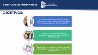 Convertir esta prestación en un acto de
reciprocidad para con la sociedad a través de
los planes y programas del sector público.
Contribuir a la formación académica y
capacitación profesional del prestador del
Servicio Social.
Desarrollar en el prestador una conciencia de
solidaridad y compromiso con la sociedad a la
que pertenece.
OBJETIVOS:
SERVICIOS ESTUDIANTILES
 