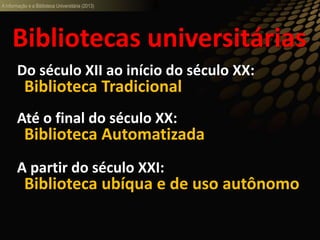 A informação e a Biblioteca Universitária (2013)
Do século XII ao início do século XX:
Biblioteca Tradicional
Até o final do século XX:
Biblioteca Automatizada
A partir do século XXI:
Biblioteca ubíqua e de uso autônomo
Bibliotecas universitárias
 