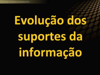 A informação e a Biblioteca Universitária (2013)
Evolução dos
suportes da
informação
 