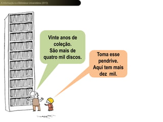 A informação e a Biblioteca Universitária (2013)
Vinte anos de
coleção.
São mais de
quatro mil discos.
Toma esse
pendrive.
Aqui tem mais
dez mil.
 