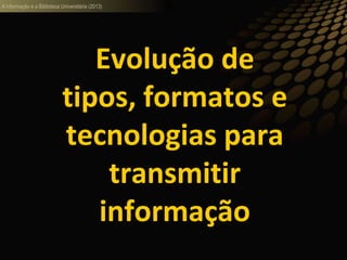 A informação e a Biblioteca Universitária (2013)
Evolução de
tipos, formatos e
tecnologias para
transmitir
informação
 