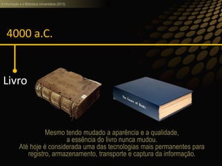 A informação e a Biblioteca Universitária (2013)
4000 a.C.
Livro
Mesmo tendo mudado a aparência e a qualidade,
a essência do livro nunca mudou.
Até hoje é considerada uma das tecnologias mais permanentes para
registro, armazenamento, transporte e captura da informação.
 