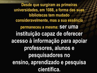 A informação e a Biblioteca Universitária (2013)
Desde que surgiram as primeiras
universidades, em 1088, a forma das suas
bibliotecas tem mudado
consideravelmente, mas a sua essência
permaneceu a mesma: ser uma
instituição capaz de oferecer
acesso à informação para apoiar
professores, alunos e
pesquisadores no
ensino, aprendizado e pesquisa
científica.
 