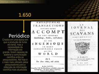 A informação e a Biblioteca Universitária (2013)
1.650
Periódico
Criados em uma época em
que a produção de livros
era lenta, mas a
necessidade da
informação era
grande, foram capazes de
acelerar a comunicação
científica entre os
pesquisadores. Até hoje é
o meio mais utilizado pelos
pesquisadores para a
obtenção da informação
científica mais atualizada.
 