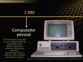 A informação e a Biblioteca Universitária (2013)
1.980
Computador
pessoal
IBM PC 5150 com teclado e monitor monocromático (5151), rodando MS-DOS 5.0
O PC (Personal Computer)
trouxe a independência ao
pesquisador para
registrar, transmitir e
recuperar informações
científicas.
Sua tecnologia evolui a
cada dia, mas o conceito
permanece o mesmo.
 
