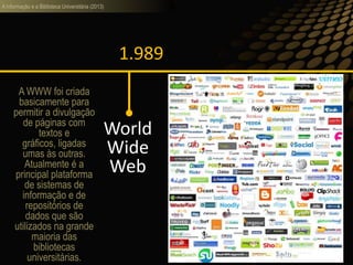 A informação e a Biblioteca Universitária (2013)
1.989
World
Wide
Web
A WWW foi criada
basicamente para
permitir a divulgação
de páginas com
textos e
gráficos, ligadas
umas às outras.
Atualmente é a
principal plataforma
de sistemas de
informação e de
repositórios de
dados que são
utilizados na grande
maioria das
bibliotecas
universitárias.
 