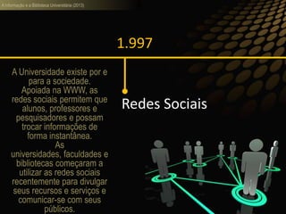 A informação e a Biblioteca Universitária (2013)
1.997
Redes Sociais
A Universidade existe por e
para a sociedade.
Apoiada na WWW, as
redes sociais permitem que
alunos, professores e
pesquisadores e possam
trocar informações de
forma instantânea.
As
universidades, faculdades e
bibliotecas começaram a
utilizar as redes sociais
recentemente para divulgar
seus recursos e serviços e
comunicar-se com seus
públicos.
 