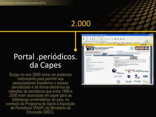 A informação e a Biblioteca Universitária (2013)
2.000
Portal .periódicos.
da Capes
Surgiu no ano 2000 como um poderoso
instrumento para permitir aos
pesquisadores brasileiros o acesso
centralizado e de forma eletrônica às
coleções de periódicos que entre 1990 e
2000 eram assinadas em papel para as
bibliotecas universitárias do país, no
contexto do Programa de Apoio à Aquisição
de Periódicos (PAAP) do Ministério da
Educação (MEC).
 