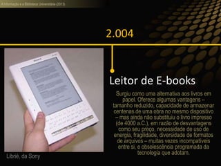 A informação e a Biblioteca Universitária (2013)
2.004
Leitor de E-books
Librié, da Sony
Surgiu como uma alternativa aos livros em
papel. Oferece algumas vantagens –
tamanho reduzido, capacidade de armazenar
centenas de uma obra no mesmo dispositivo
– mas ainda não substituiu o livro impresso
(de 4000 a.C.), em razão de desvantagens
como seu preço, necessidade de uso de
energia, fragilidade, diversidade de formatos
de arquivos – muitas vezes incompatíveis
entre si, e obsolescência programada da
tecnologia que adotam.
 