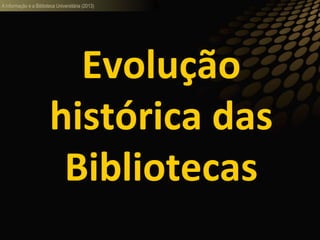 A informação e a Biblioteca Universitária (2013)
Evolução
histórica das
Bibliotecas
 